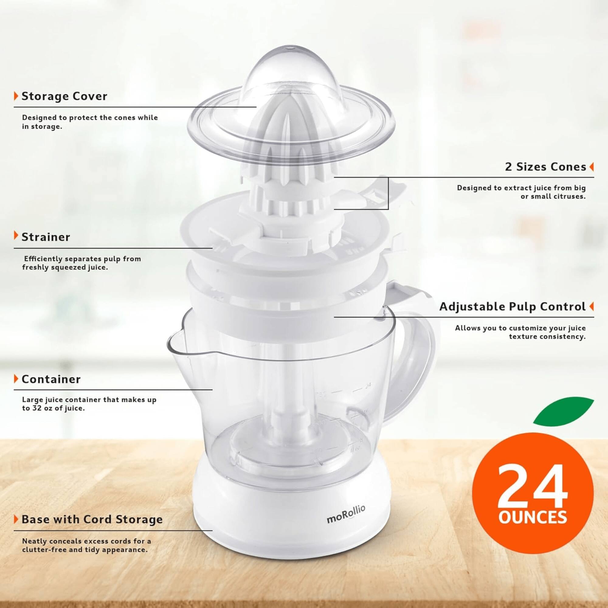 Storage Cover  
Designed to protect the cones while in storage.  

2 Sizes Cones  
Designed to extract juice from big or small citruses.  

Strainer  
Efficiently separates pulp from freshly squeezed juice.  

Adjustable Pulp Control  
Allows you to customize your juice texture consistency.  

Container  
Large juice container that makes up to 32 oz of juice.  

Base with Cord Storage  
Neatly conceals excess cords for a clutter-free and tidy appearance.  

moRollio  
24 OUNCES
