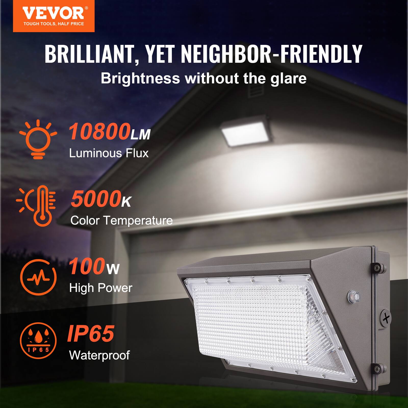 VEVOR  
TOUGH TOOLS, HALF PRICE  

BRILLIANT, YET NEIGHBOR-FRIENDLY  
Brightness without the glare  

- 10800 LM  
  Luminous Flux  

- 5000K  
  Color Temperature  

- 100W  
  High Power  

- IP65  
  Waterproof