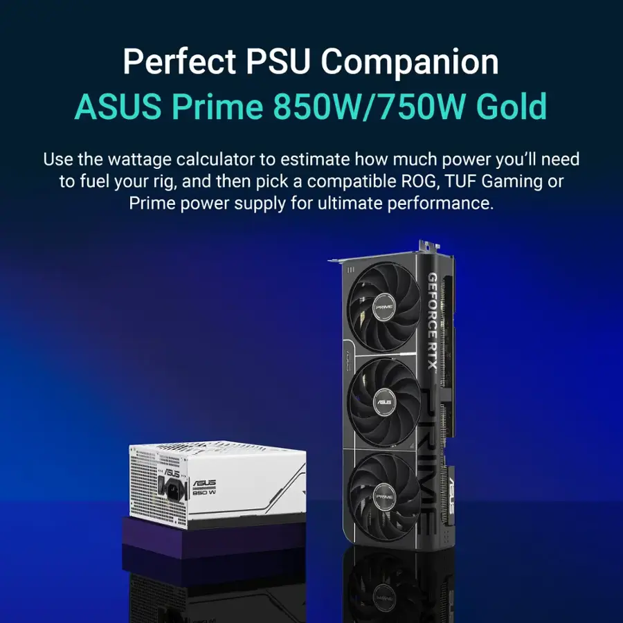 Perfect PSU Companion: ASUS Prime 850W/750W Gold
Use the wattage calculator to estimate how much power you'll need to fuel your rig, and then pick a compatible ROG, TUF Gaming or Prime power supply for ultimate performance.
