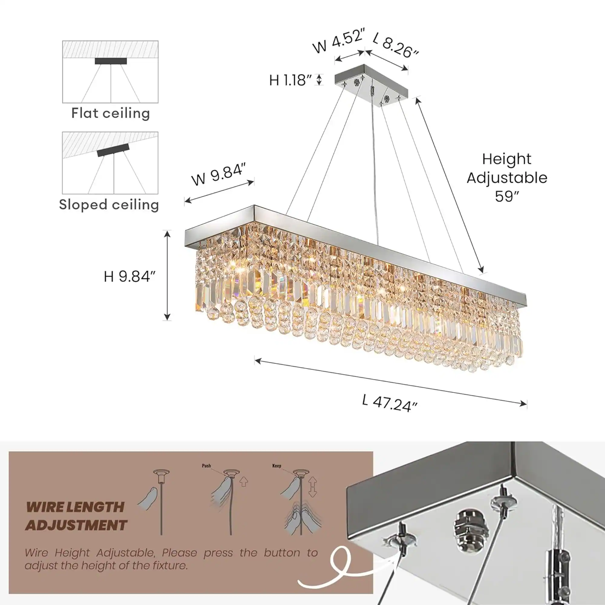 W 4.52" L 8.26" H 1.18"  
Flat ceiling  
Sloped ceiling  
W 9.84"  
Height Adjustable 59"  
H 9.84"  
L 47.24"  
Push  
WIRE LENGTH ADJUSTMENT  
Wire Height Adjustable, Please press the button to adjust the height of the fixture.