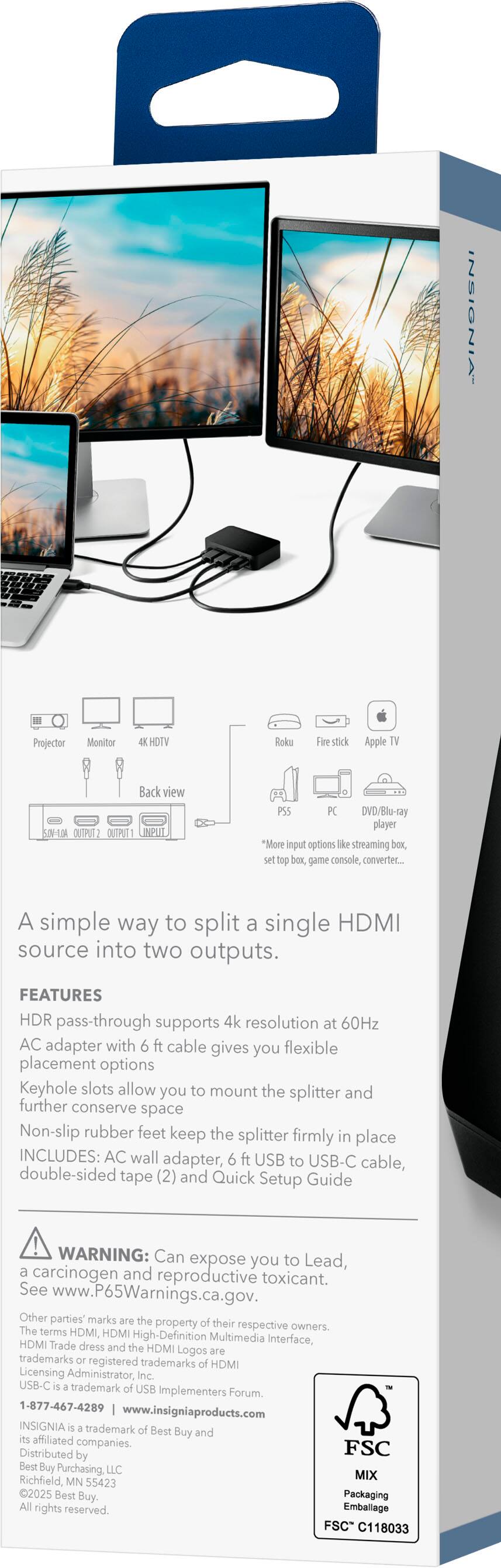 INSIGNIA Projector Monitor HOTV Roku Fire stick Apple TV Back view OUPIEZ OUTRT PS5 PC DVD/Blu-ray player

A simple way to split a single HDMI source into two outputs.

FEATURES
- HDR pass-through supports 4k resolution at 60Hz
- AC adapter with 6 ft cable gives you flexible placement options
- Keyhole slots allow you to mount the splitter and further conserve space
- Non-slip rubber feet keep the splitter firmly in place

INCLUDES: AC wall adapter, 6 ft USB to USB-C cable, double-sided tape (2) and Quick Setup Guide

WARNING: Can expose you to Lead, a carcinogen and reproductive toxicant. See www.P65Warnings.ca.gov.

Other parties' marks are the property of their respective owners. The terms HDMI, HDM High-Definition Multimedia Interface, HDM Trade dress and the HDMI Logos are trademarks or registered trademarks of HDMI Licensing Administrator, Inc. USB-C is a trademark of USB Implementers Forum, Inc.

1-877-467-4289 | www.Insigniaproducts.com

INSIGNIA is a trademark of Best Buy and its affiliated companies. Best Buy, Best Buy
