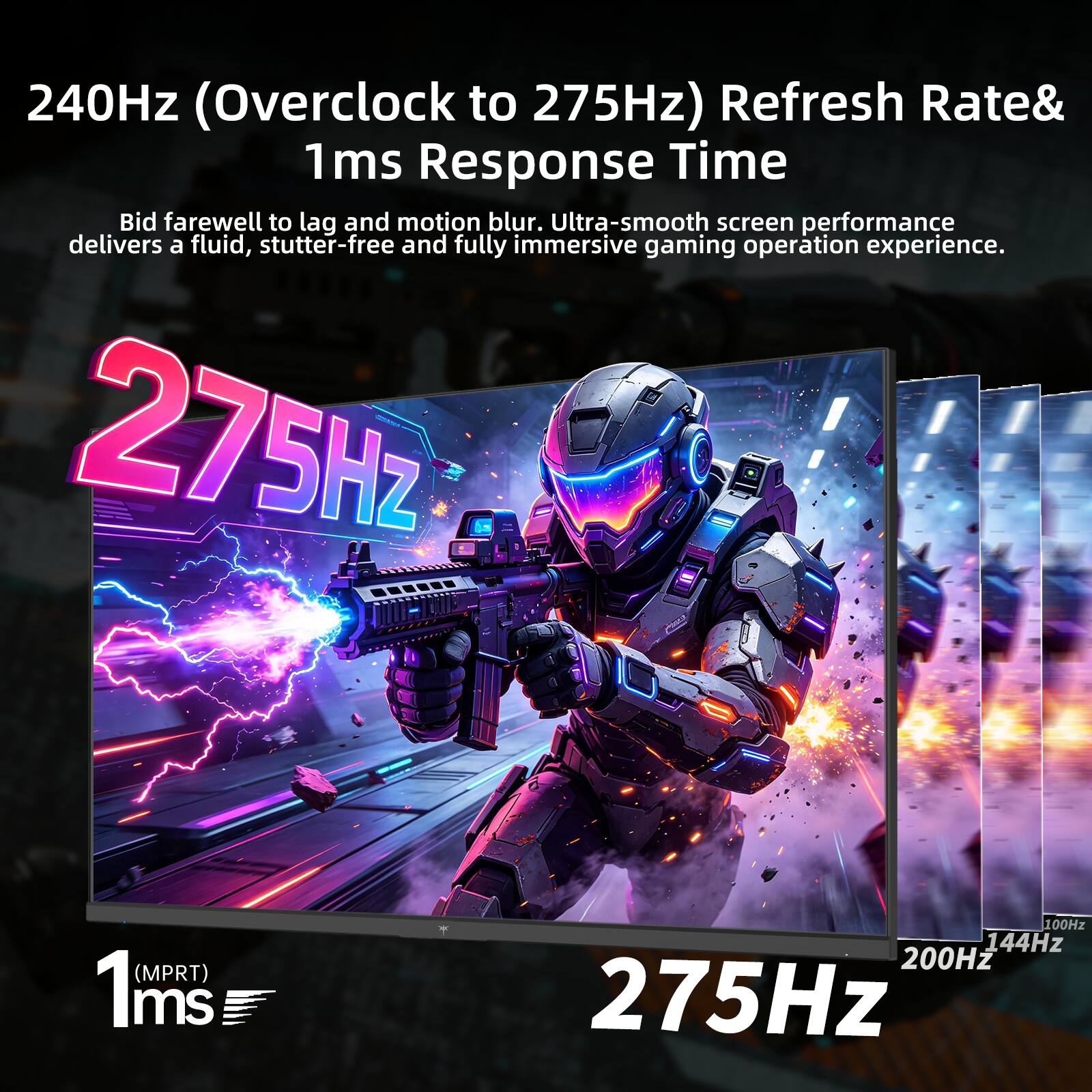 240Hz (Overclock to 275Hz) Refresh Rate & 1ms Response Time  
Bid farewell to lag and motion blur. Ultra-smooth screen performance delivers a fluid, stutter-free and fully immersive gaming operation experience.  
275Hz (MPRT) 1ms  
100Hz 144Hz 200Hz 275Hz