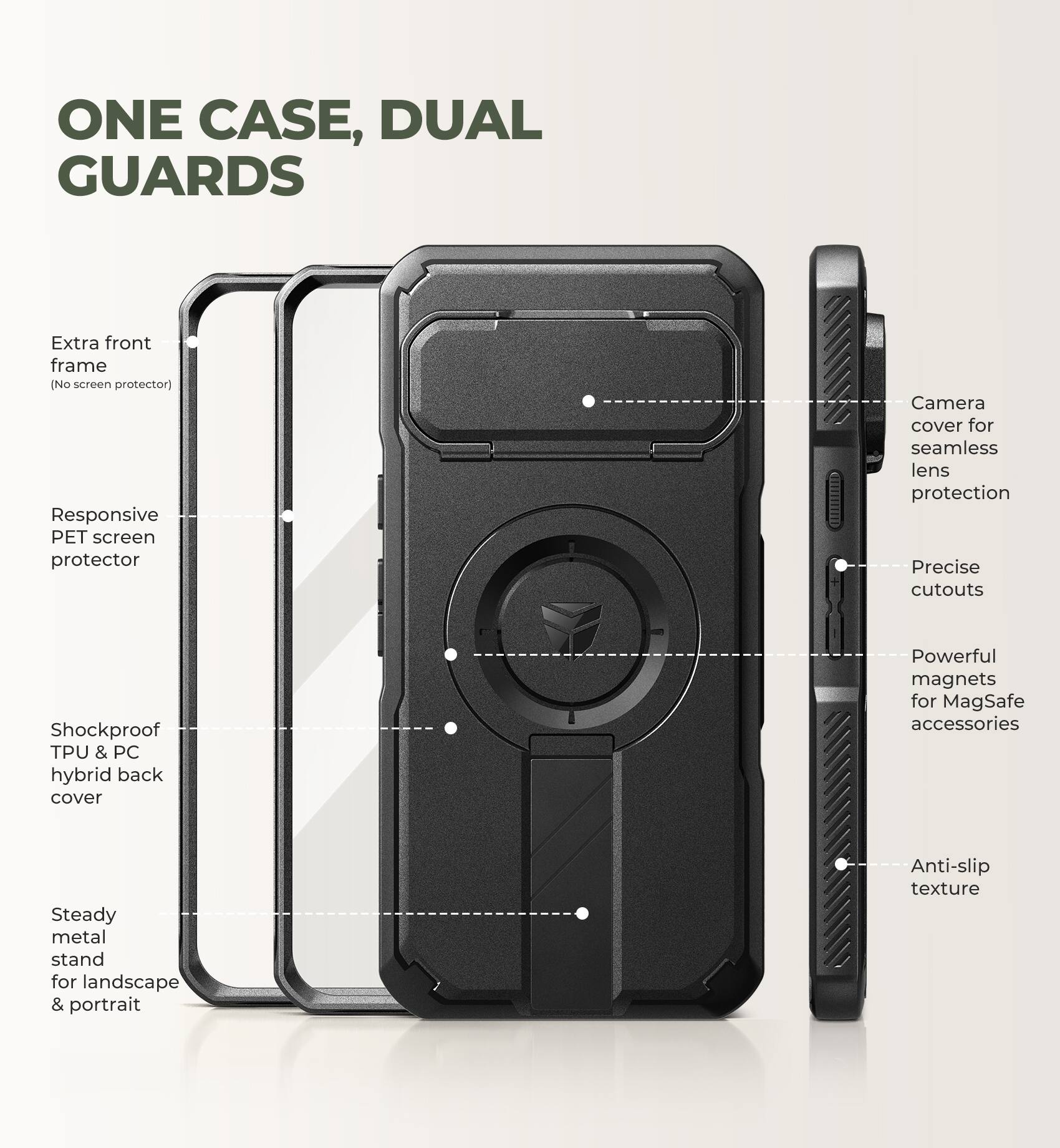ONE CASE, DUAL GUARDS

- Extra front frame (No screen protector)
- Responsive PET screen protector
- Camera cover for seamless lens protection
- Precise cutouts
- Shockproof TPU & PC hybrid back cover
- Powerful magnets for MagSafe accessories
- Steady metal stand for landscape & portrait
- Anti-slip texture