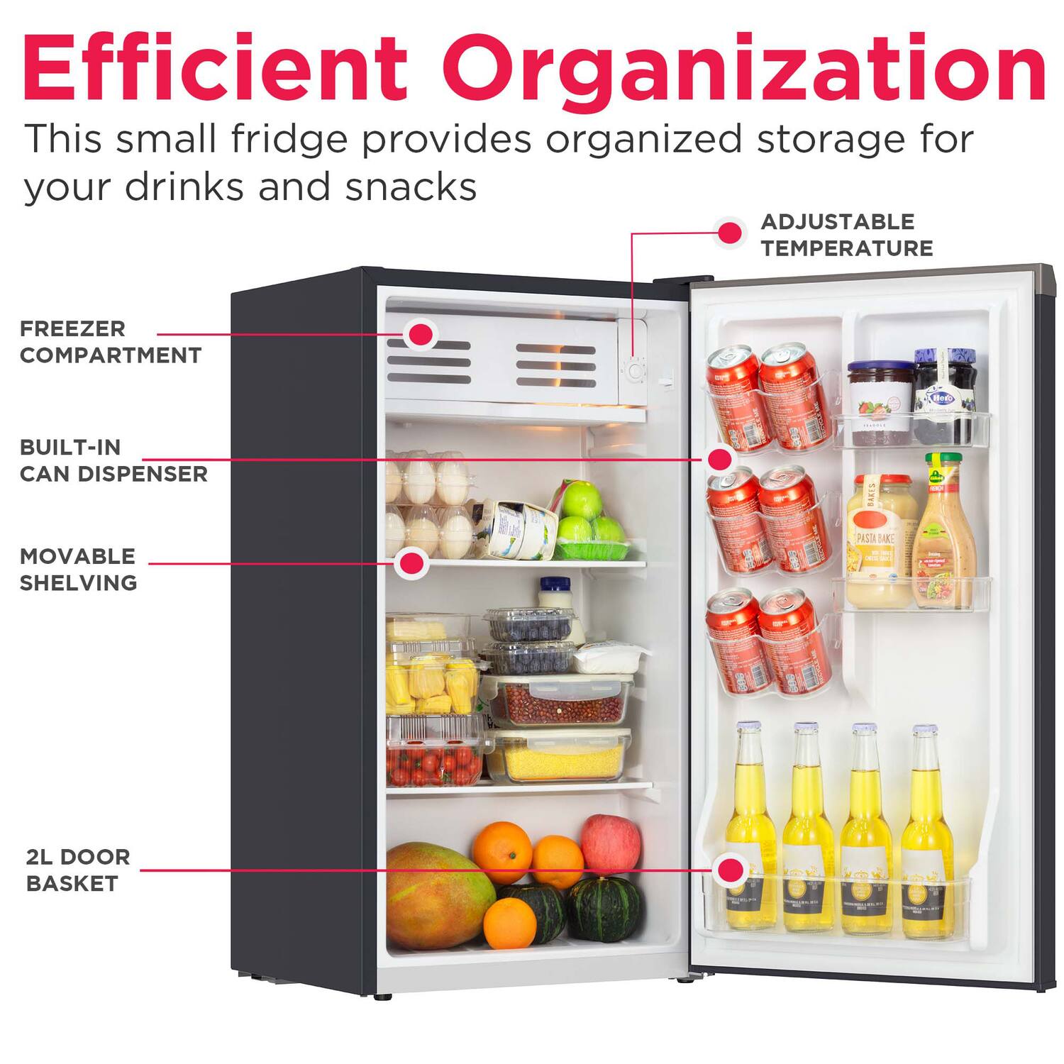 Efficient Organization  
This small fridge provides organized storage for your drinks and snacks  

- ADJUSTABLE TEMPERATURE  
- FREEZER COMPARTMENT  
- BUILT-IN CAN DISPENSER  
- MOVABLE SHELVING  
- 2L DOOR BASKET