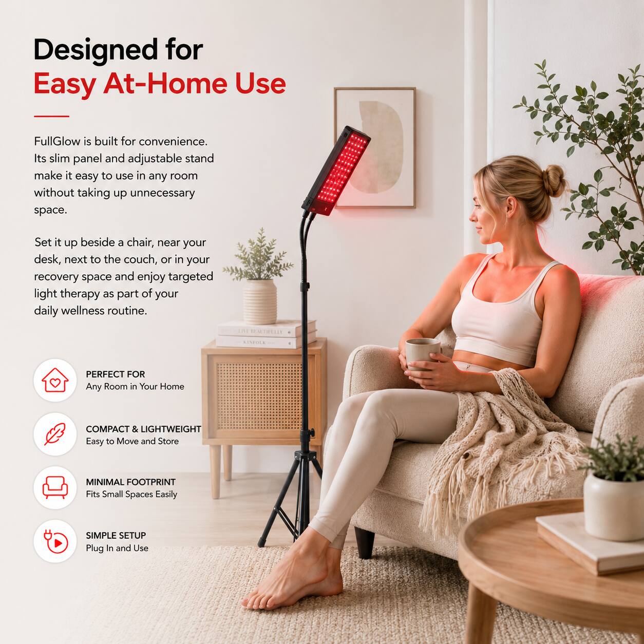 Designed for Easy At-Home Use

FullGlow is built for convenience. Its slim panel and adjustable stand make it easy to use in any room without taking up unnecessary space.

Set it up beside a chair, near your desk, next to the couch, or in your recovery space and enjoy targeted light therapy as part of your daily wellness routine.

LIVE BEAUTIFULLY
KINFOLK

PERFECT FOR Any Room in Your Home

COMPACT & LIGHTWEIGHT Easy to Move and Store

MINIMAL FOOTPRINT Fits Small Spaces Easily

SIMPLE SETUP Plug In and Use