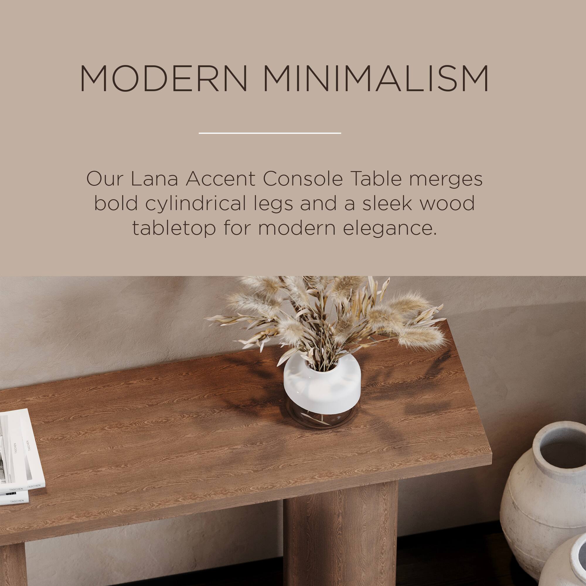 MODERN MINIMALISM

Our Lana Accent Console Table merges bold cylindrical legs and a sleek wood tabletop for modern elegance.