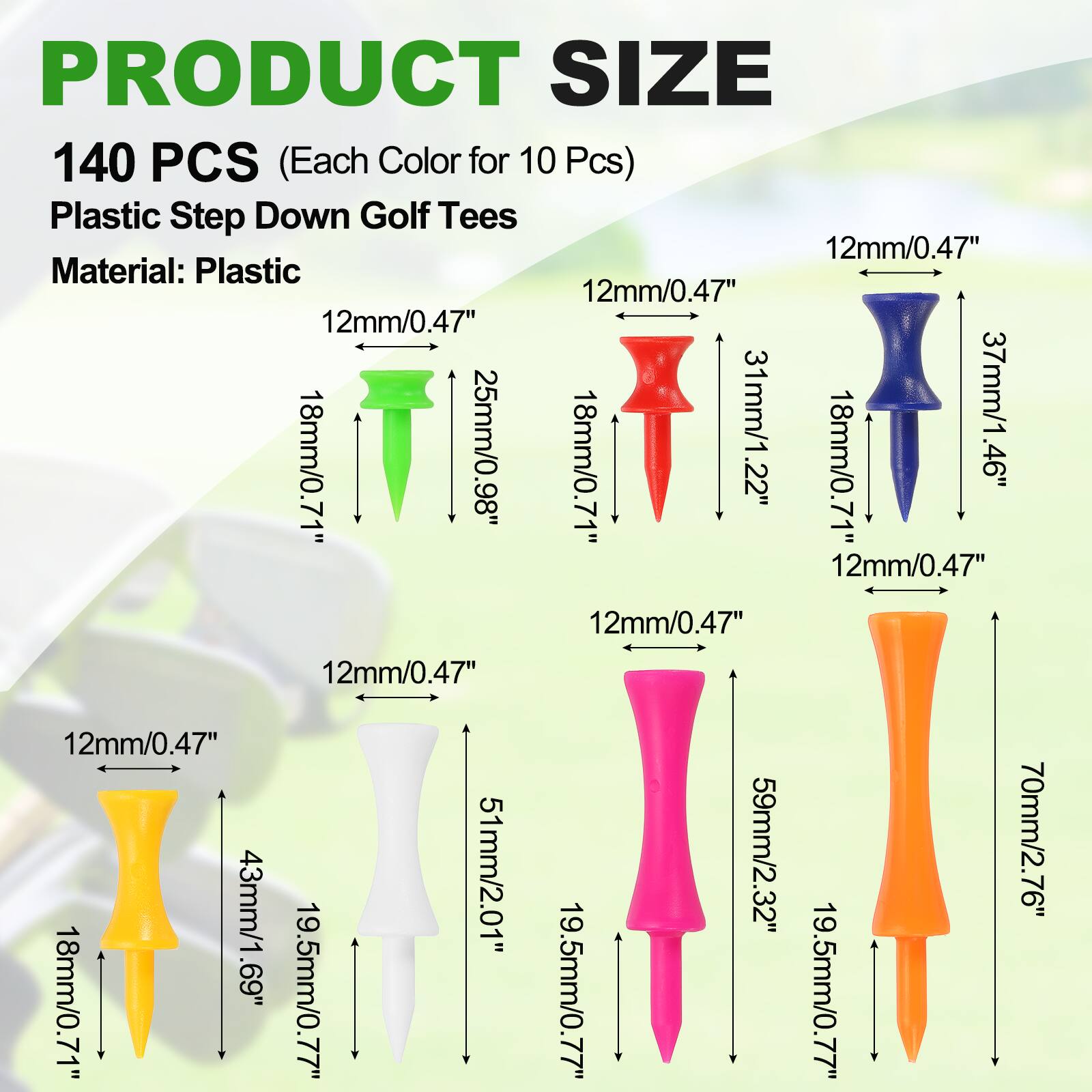PRODUCT SIZE 140 PCS (Each Color for 10 Pcs) Plastic Step Down Golf Tees 12mm/0.47" Material: Plastic

- 12mm/0.47" x 25mm/0.98" x 18mm/0.71"
- 12mm/0.47" x 31mm/1.22" x 18mm/0.71"
- 12mm/0.47" x 37mm/1.46" x 18mm/0.71"
- 12mm/0.47" x 43mm/1.69" x 19.5mm/0.77"
- 12mm/0.47" x 51mm/2.01" x 19.5mm/0.77"
- 12mm/0.47" x 59mm/2.32" x 19.5mm/0.77"
- 12mm/0.47" x 70