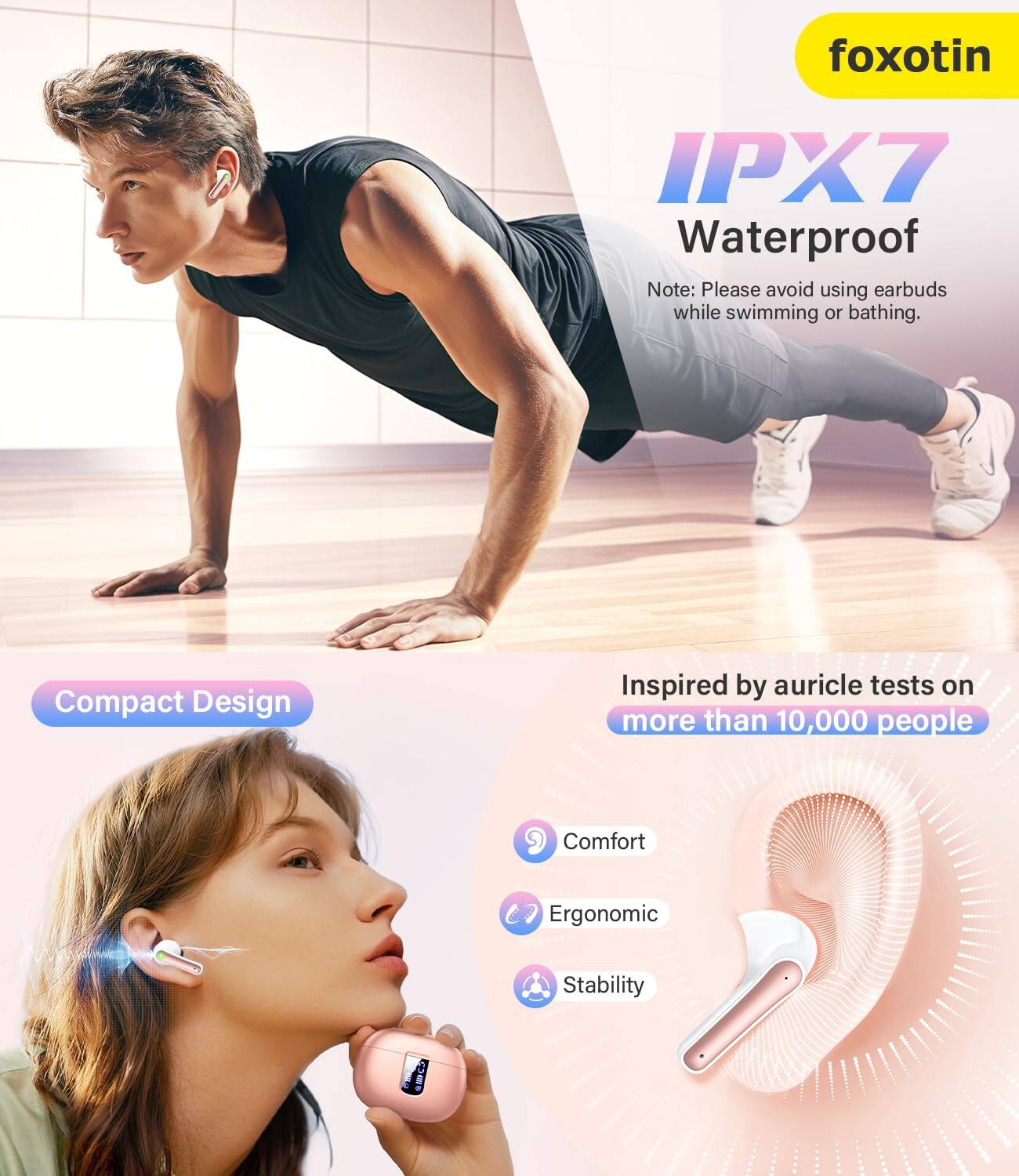 foxotin  
IPX7 Waterproof  
Note: Please avoid using earbuds while swimming or bathing.  

Compact Design  
Inspired by auricle tests on more than 10,000 people  

Comfort  
Ergonomic  
Stability