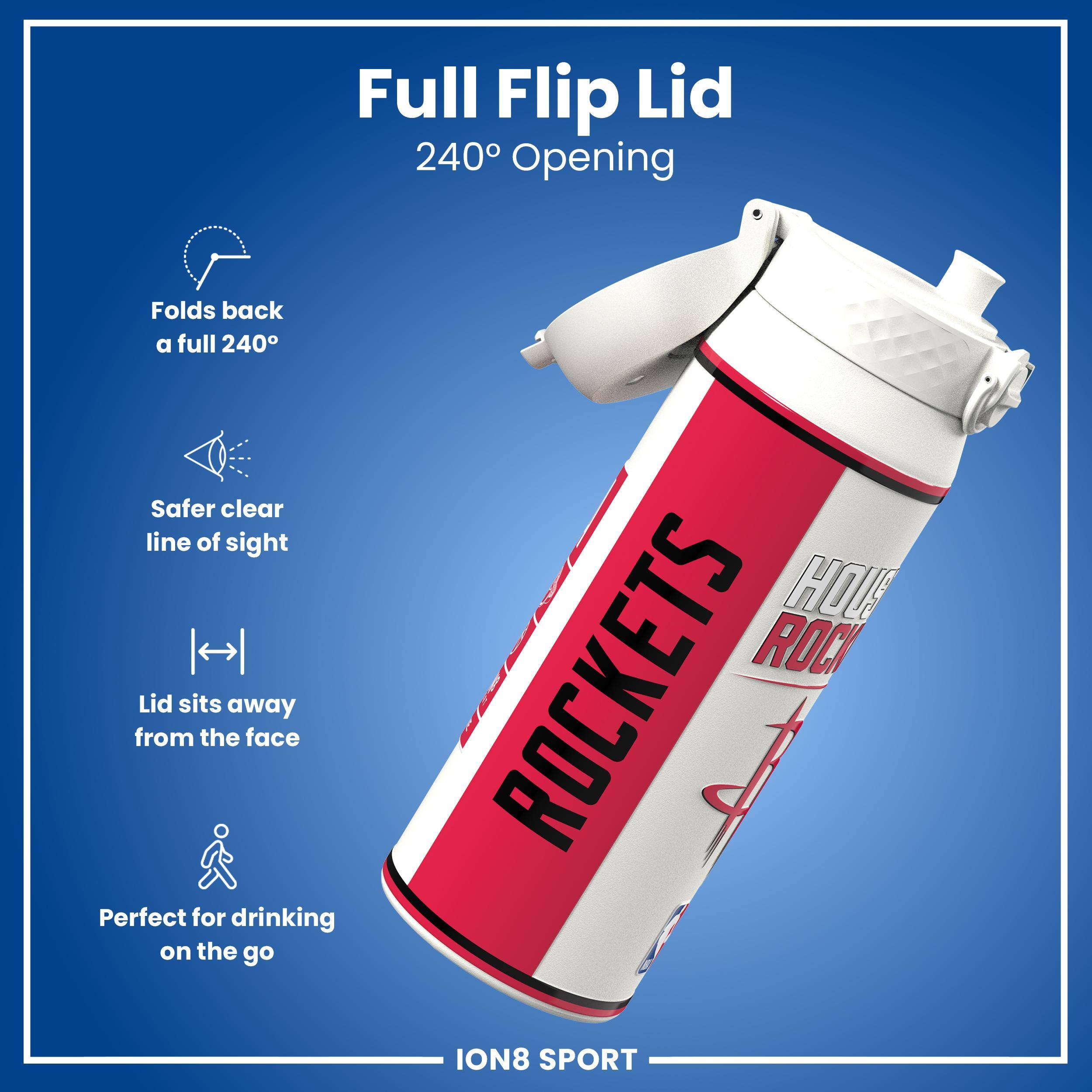 Full Flip Lid 240° Opening  
Folds back a full 240°  
Safer clear line of sight  
Lid sits away from the face  
Perfect for drinking on the go  

HOU ROCKETS  
ION8 SPORT