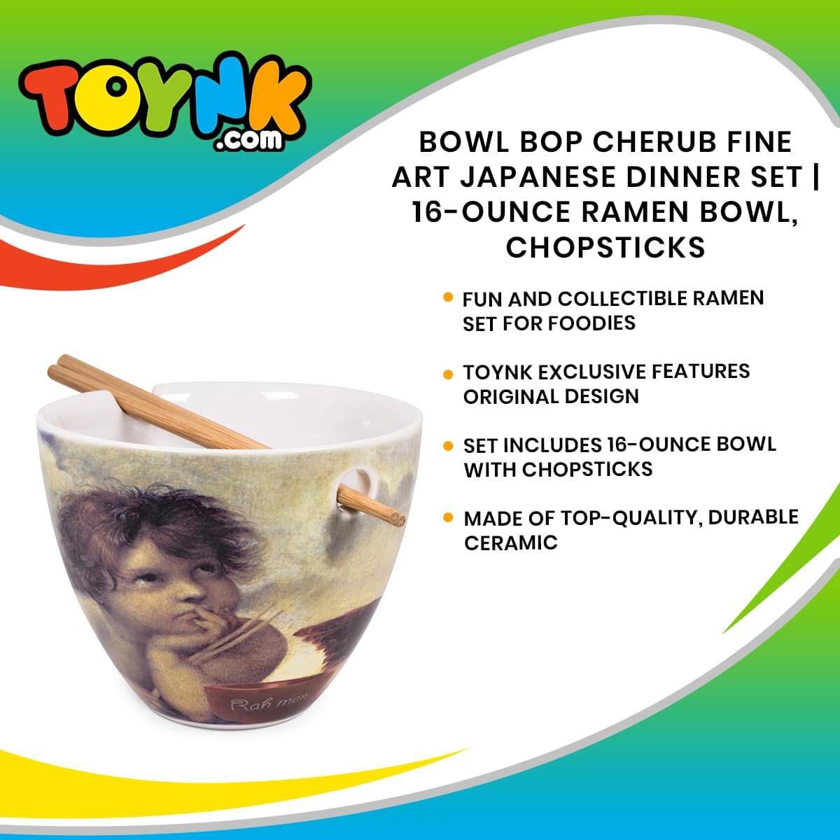 TOYNK.com

BOWL BOP CHERUB FINE ART JAPANESE DINNER SET | 16-OUNCE RAMEN BOWL, CHOPSTICKS

- FUN AND COLLECTIBLE RAMEN SET FOR FOODIES
- TOYNK EXCLUSIVE FEATURES ORIGINAL DESIGN
- SET INCLUDES 16-OUNCE BOWL WITH CHOPSTICKS
- MADE OF TOP-QUALITY, DURABLE CERAMIC