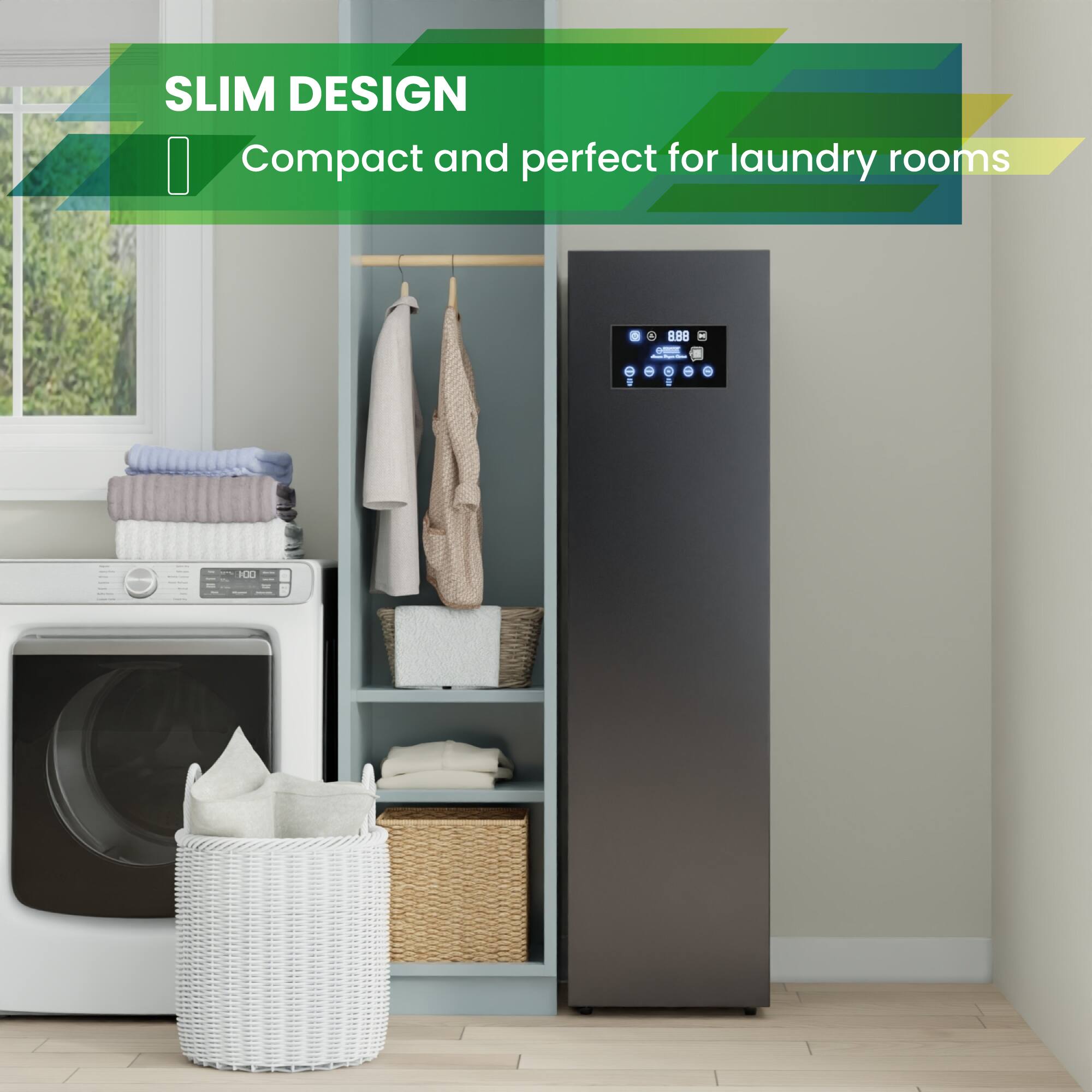 SLIM DESIGN  
Compact and perfect for laundry rooms