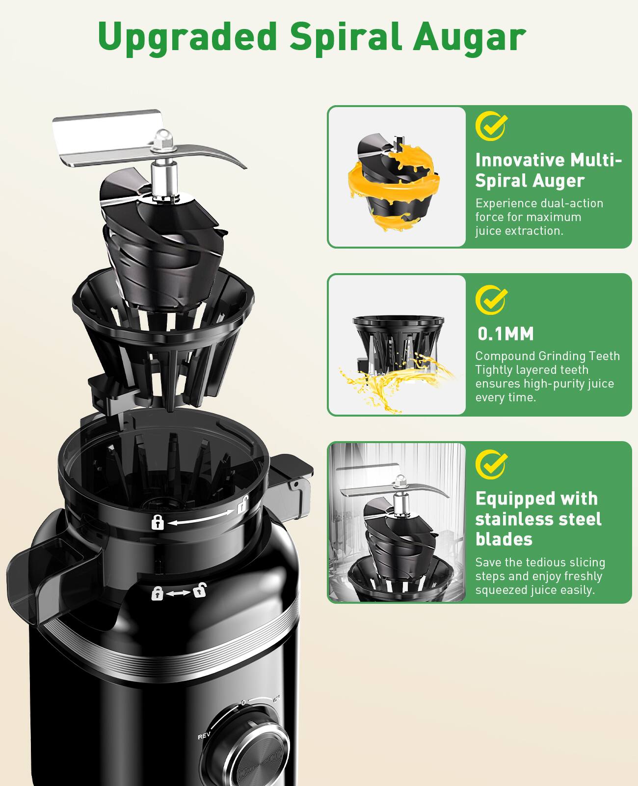 Upgraded Spiral Auger

Innovative Multi-Spiral Auger
Experience dual-action force for maximum juice extraction.

0.1MM
Compound Grinding Teeth
Tightly layered teeth ensures high-purity juice every time.

Equipped with stainless steel blades
Save the tedious slicing steps and enjoy freshly squeezed juice easily.
