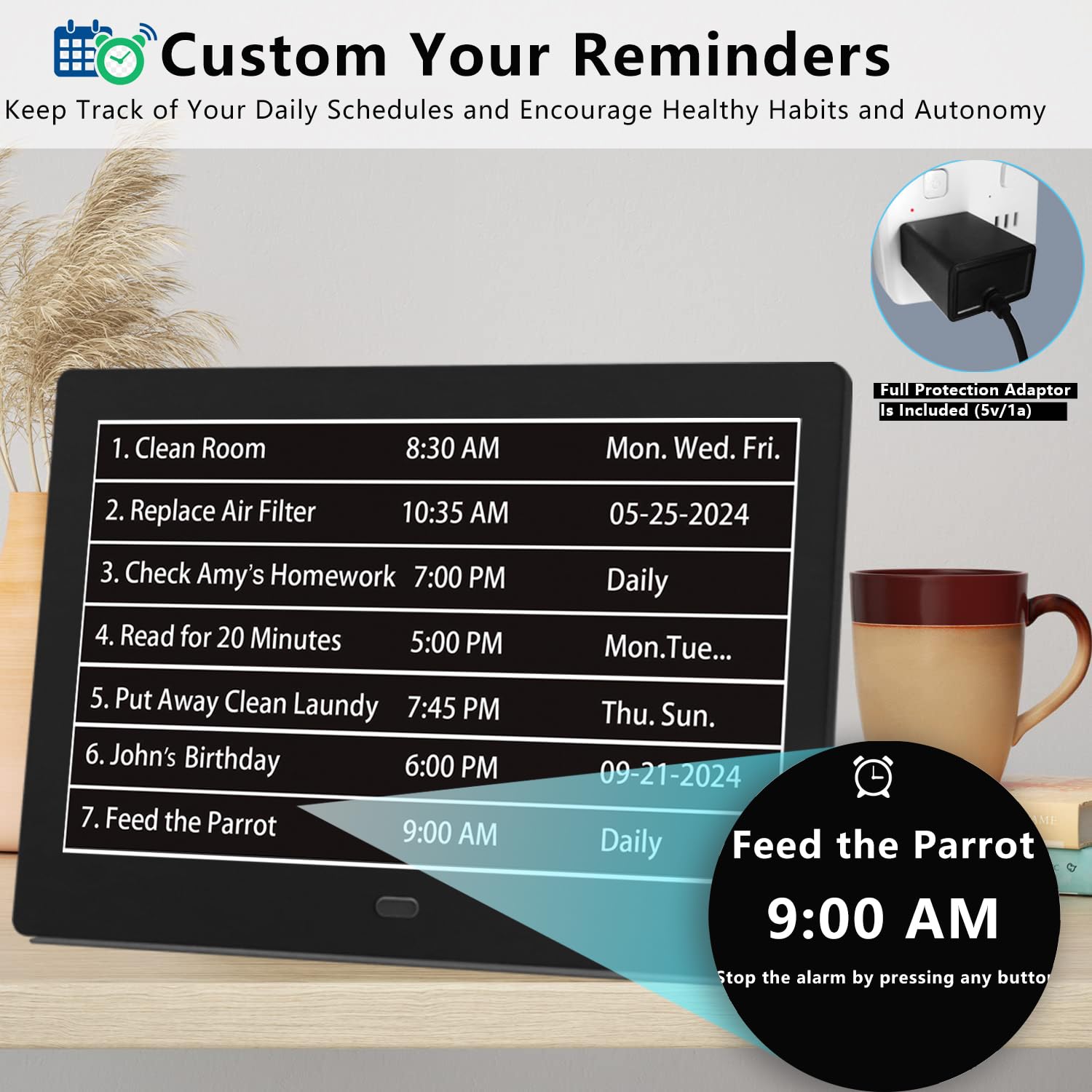 Custom Your Reminders  
Keep Track of Your Daily Schedules and Encourage Healthy Habits and Autonomy  

1. Clean Room  
   8:30 AM  
   Mon. Wed. Fri.  

2. Replace Air Filter  
   10:35 AM  
   05-25-2024  

3. Check Amy's Homework  
   7:00 PM  
   Daily  

4. Read for 20 Minutes  
   5:00 PM  
   Mon. Tue... Thu. Sun.  

5. Put Away Clean Laundry  
   7:45 PM  
   Thu. Sun.  

6. John's Birthday  
   6:00 PM  
   09-21-2024  

7. Feed the Parrot  
   9:00 AM  
   Daily  

Full Protection Adaptor Is Included (5v/1a)  

Feed the Parrot  
9:00 AM  

Stop the alarm by pressing any button