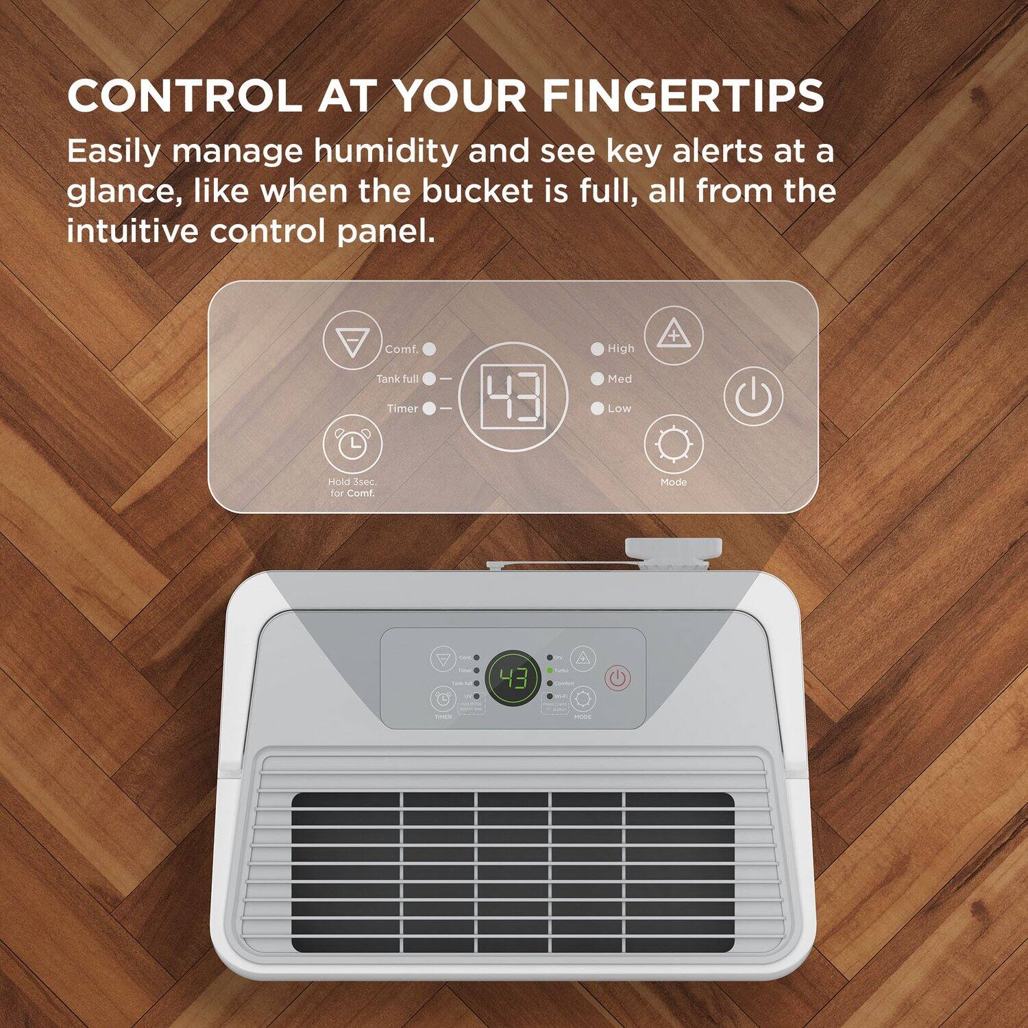 CONTROL AT YOUR FINGERTIPS

Easily manage humidity and see key alerts at a glance, like when the bucket is full, all from the intuitive control panel.

- Comf
- Tank full
- Timer
- Hold 3 sec for Comf.
- High
- Med
- Low
- Mode
- Isec
- For Comf Mode
