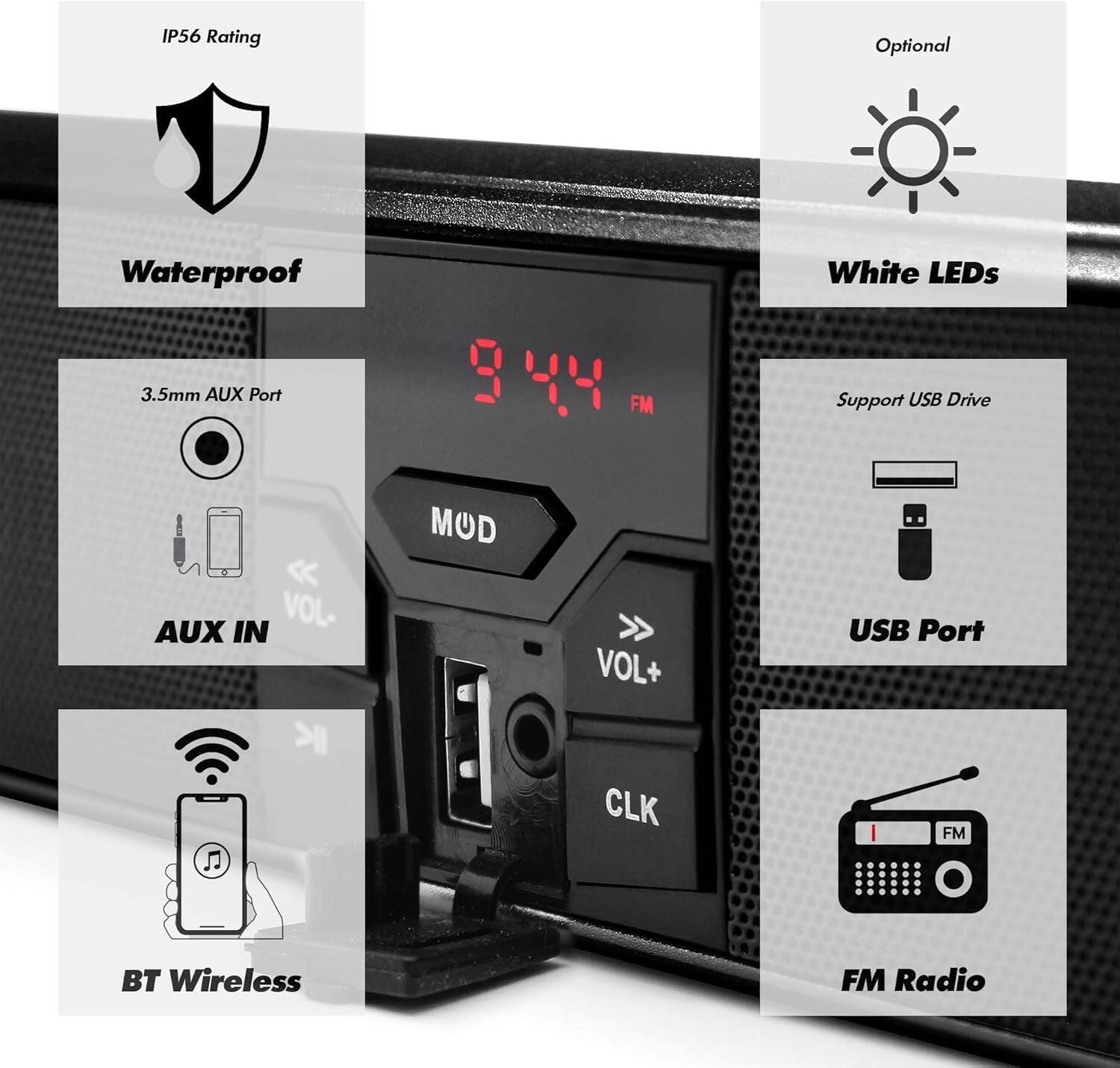- IP56 Rating
- Waterproof
- 3.5mm AUX Port
- AUX IN
- VOL-
- MOD
- VOL+
- CLK
- Support USB Drive
- USB Port
- BT Wireless
- FM Radio
- White LEDs (Optional)