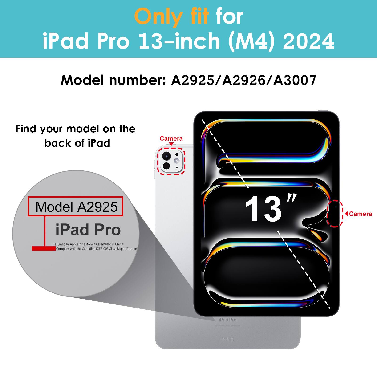 Only fit for iPad Pro 13-inch (M4) 2024  
Model number: A2925/A2926/A3007  

Find your model on the back of iPad  
Model A2925  
iPad Pro  
Designed by Apple in California Assembled in China  
Complies with the Canadian ICES-003 Class B specification  

13"  
Camera