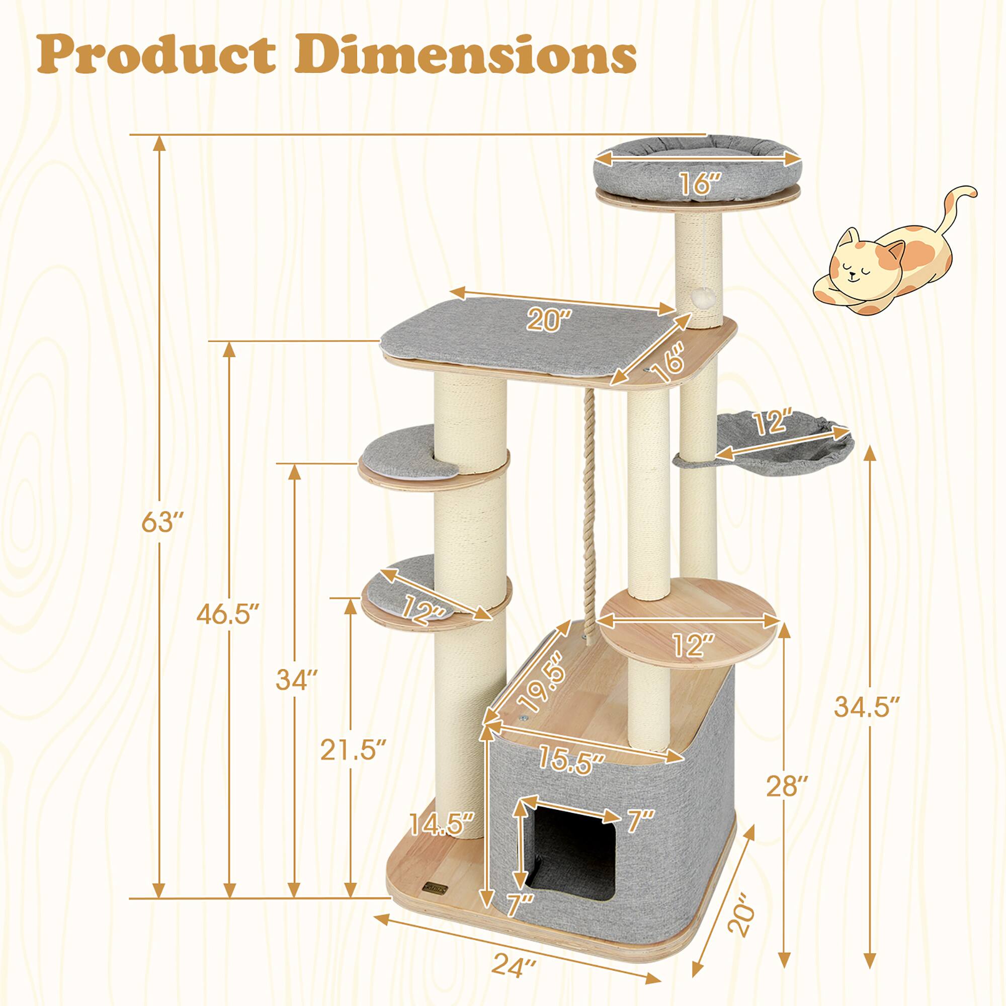 Product Dimensions

- Height: 63"
- Width: 46.5"
- Depth: 34.5"
- Top Platform: 16" x 16"
- Middle Platform: 20" x 16"
- Bottom Platform: 24" x 20"
- Post Diameter: 12"
- Cat Scratcher: 19.5" x 15.5"
- Cat Tunnel: 7" x 7"
- Cat House: 28" x 20" x 14.5"
