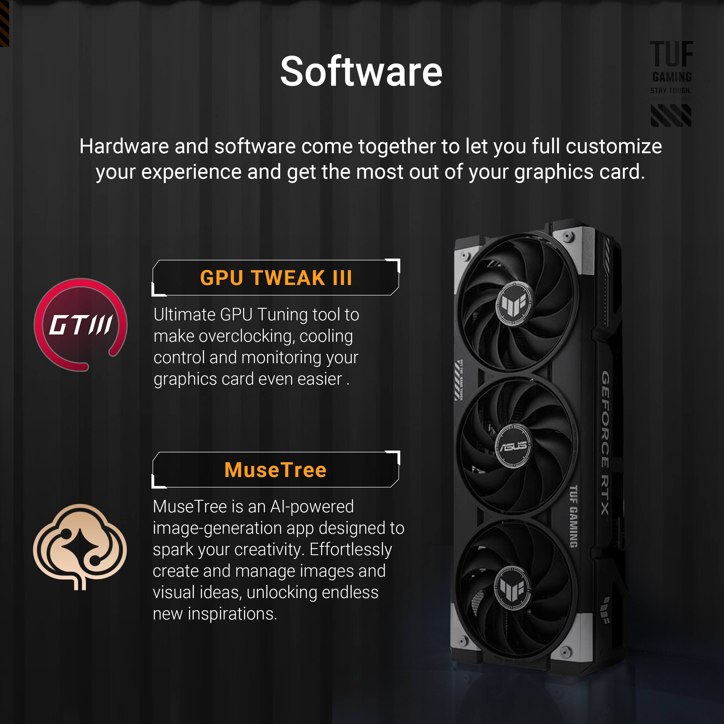 The text on the image is grouped and corrected as follows:

Software:

* TUF GAMING STAT TOUGH: Hardware and software come together to let you full customize your experience and get the most out of your graphics card.
* GPU TWEAK III: Ultimate GPU Tuning tool to make overclocking, cooling control and monitoring your graphics card even easier.
* MuseTree: MuseTree is an AI-powered image-generation app designed to spark your creativity. Effortlessly create and manage images and visual ideas, unlocking endless new inspirations.

Hardware:

* TUF GAMING GEFORCE RTX: TUF GAMING is a series of powerful and reliable components that are designed to deliver exceptional performance and durability. The TUF GAMING GeForce RTX graphics card is no exception, providing cutting-edge gaming and graphics capabilities.