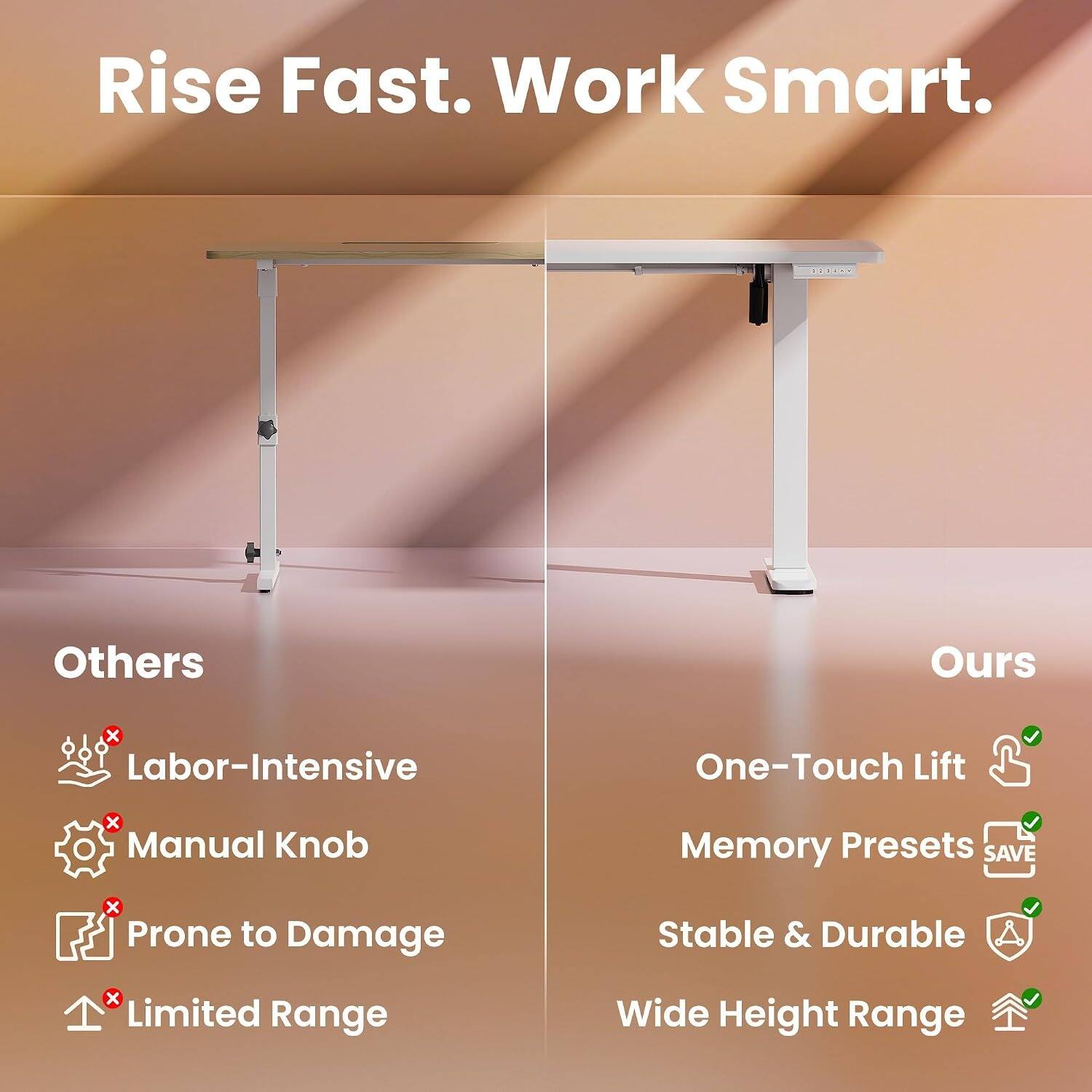 Rise Fast. Work Smart.

Others
- Labor-Intensive
- Manual Knob
- Prone to Damage
- Limited Range

Ours
- One-Touch Lift
- Memory Presets
- Stable & Durable
- Wide Height Range