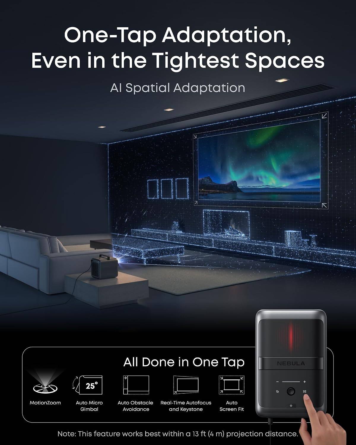 One-Tap Adaptation, Even in the Tightest Spaces  
AI Spatial Adaptation  

All Done in One Tap  

NEBULA  
25  

MotionZoom  
Auto Micro Gimbal  
Auto Obstacle Avoidance  
Real-Time Autofocus  
Auto Keystone Screen Fit  

Note: This feature works best within a 13 ft (4 m) projection distance.