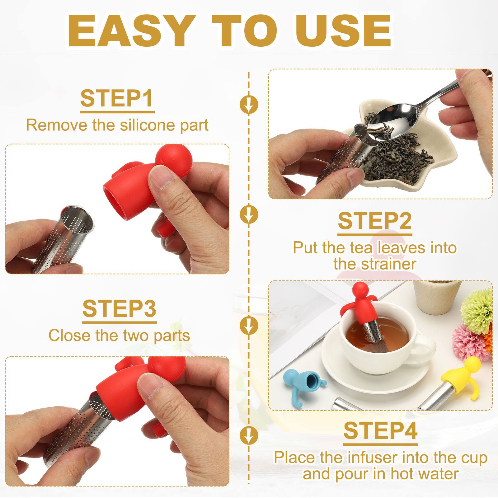 EASY TO USE

STEP1
Remove the silicone part

STEP2
Put the tea leaves into the strainer

STEP3
Close the two parts

STEP4
Place the infuser into the cup and pour in hot water