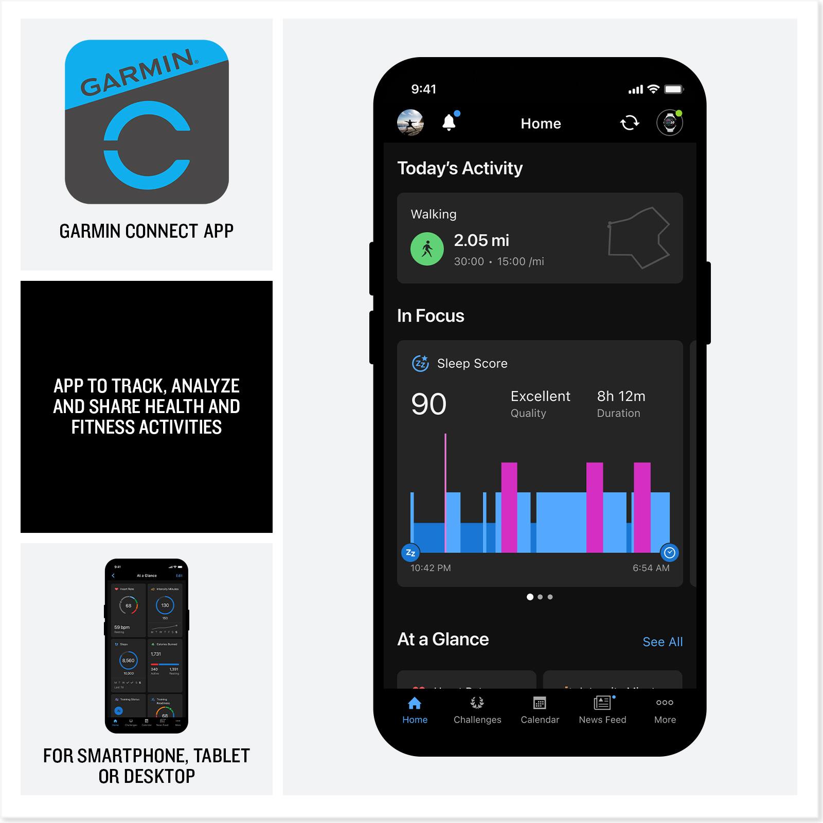 GARMIN CONNECT APP

APP TO TRACK, ANALYZE AND SHARE HEALTH AND FITNESS ACTIVITIES

FOR SMARTPHONE, TABLET OR DESKTOP

9:41 Home Today's Activity Walking 2.05 mi 30:00 15:00/mi

In Focus Sleep Score Excellent 8h 12m 90 Quality Duration 10:42 PM 6:54 AM

At a Glance See All

Home Challenges Calendar News Feed More