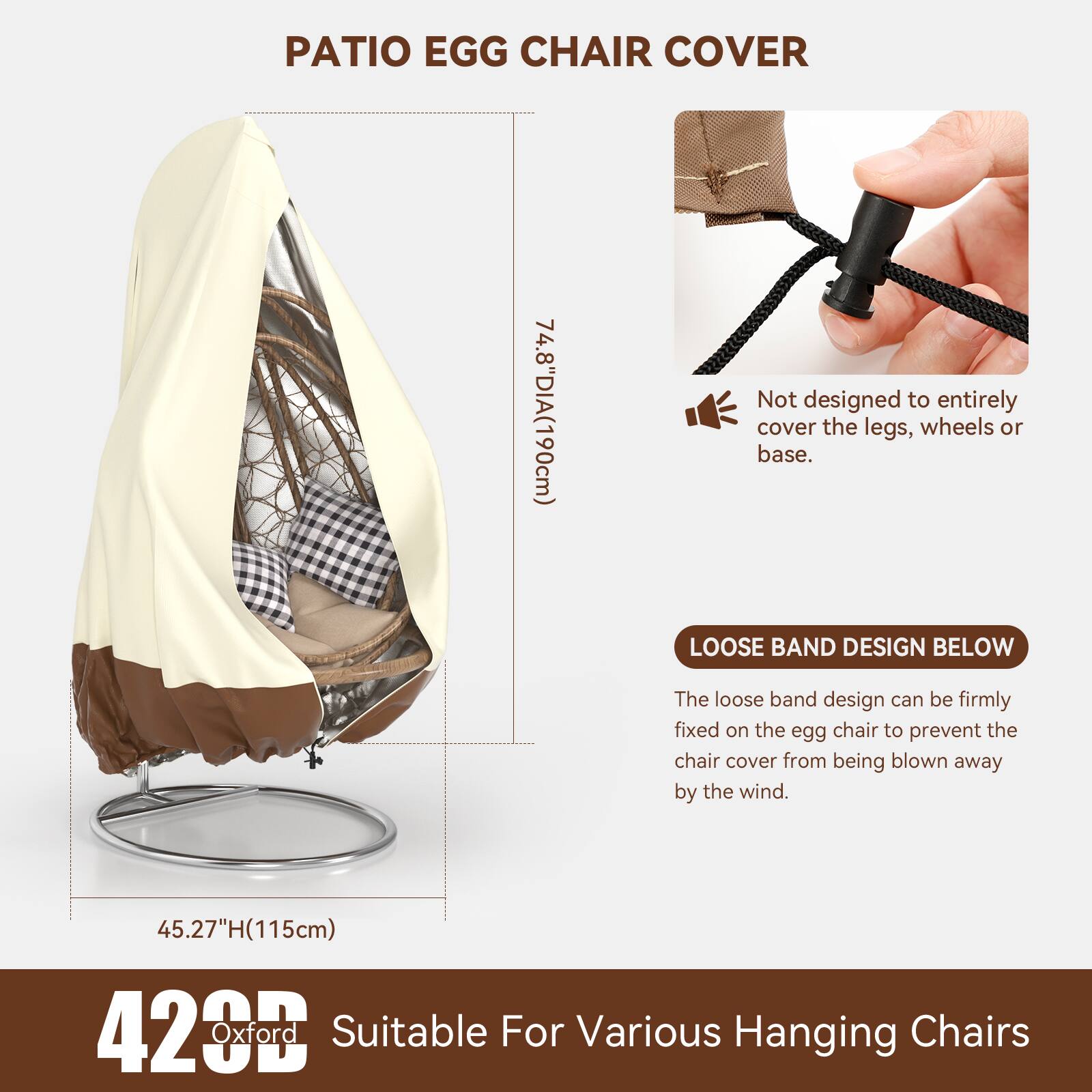PATIO EGG CHAIR COVER  
74.8" DIA (190cm)  
Not designed to entirely cover the legs, wheels or base.  

LOOSE BAND DESIGN BELOW  
The loose band design can be firmly fixed on the egg chair to prevent the chair cover from being blown away by the wind.  

45.27" H (115cm)  
4230 Oxford  
Suitable For Various Hanging Chairs