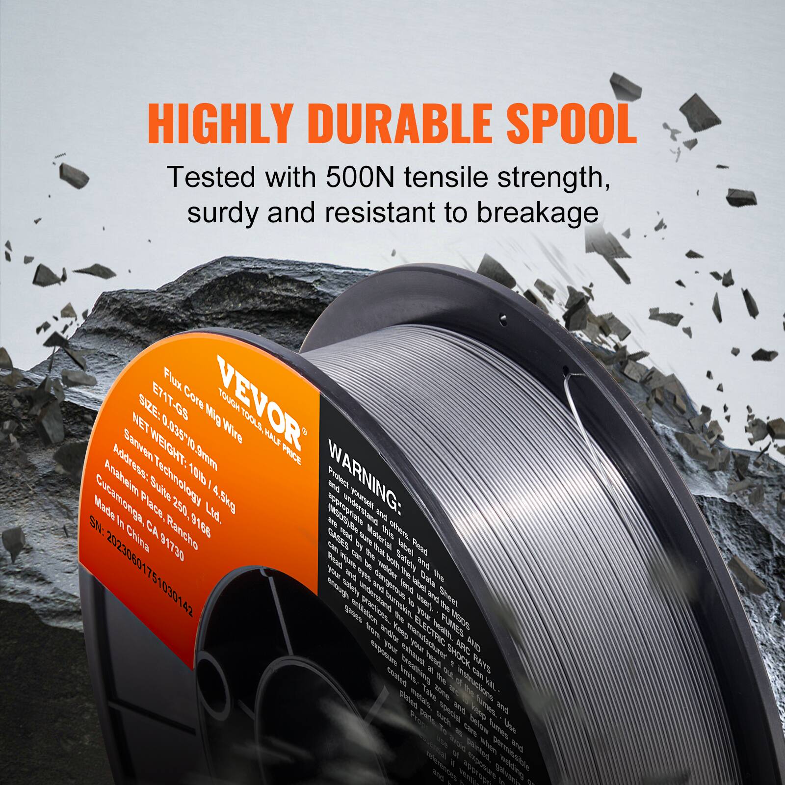 HIGHLY DURABLE SPOOL  
Tested with 500N tensile strength, sturdy and resistant to breakage  

Flux BIZE: E71T-G5  
Core VEVOR TOOLL 0.035710 Wire  
HALF  
Address: SanvenTechnology  
WEIGHT: 5mm  
PRICE: 10lb / 4.5kg  

WARNING: Made in China  
Place: Rancho Cucamonga, CA 91730  

VEVOR  
Flux Core Wire  
SIZE: 0.035" / 0.9mm  
NET: 10lb / 4.5kg  
Address: Sanven Technology, Inc.  
Guangdong Suite 250, 250  
Anaheim, CA 91730  
Made in China  
SN: 20230601751030142