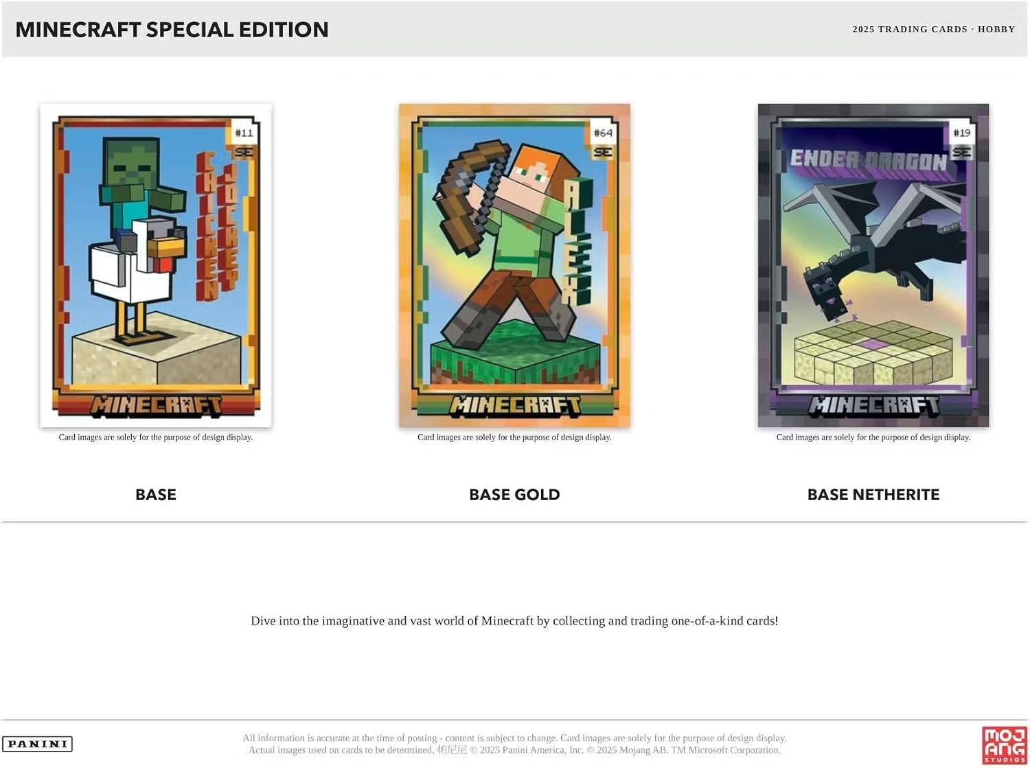 MINECRAFT SPECIAL EDITION  
2025 TRADING CARDS • HOBBY

MINECRAFT  
Card images are solely for the purpose of design display.

BASE

MINECRAFT  
Card images are solely for the purpose of design display.

BASE GOLD

MINECRAFT  
Card images are solely for the purpose of design display.

BASE NETHERITE

Dive into the imaginative and vast world of Minecraft by collecting and trading one-of-a-kind cards!

All information is accurate at the time of posting - content is subject to change. Card images are solely for the purpose of design display. Actual images used on cards to be determined.  
© 2025 Panini America, Inc. © 2025 Mojang AB. TM Microsoft Corporation.