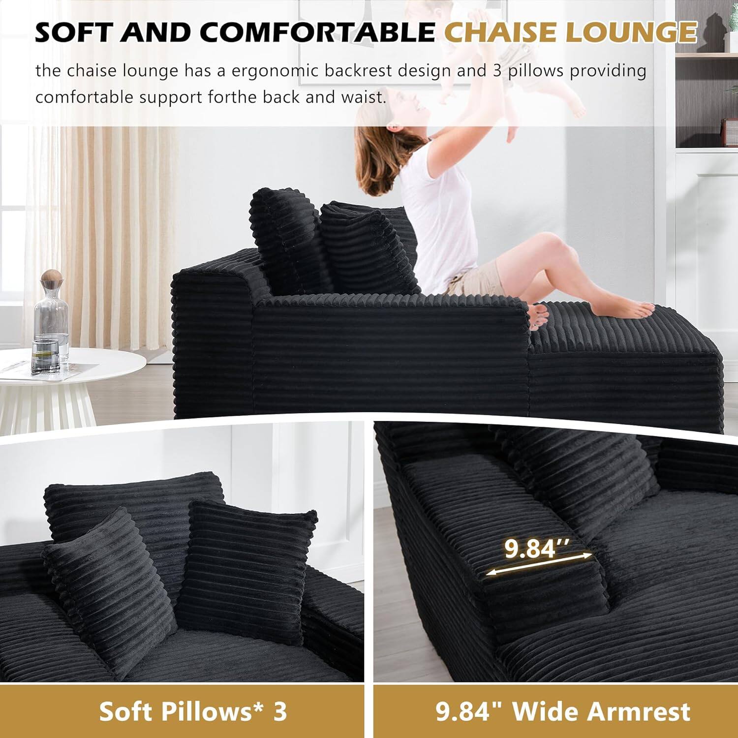 SOFT AND COMFORTABLE CHAISE LOUNGE

the chaise lounge has a ergonomic backrest design and 3 pillows providing comfortable support for the back and waist.

Soft Pillows* 3

9.84" Wide Armrest