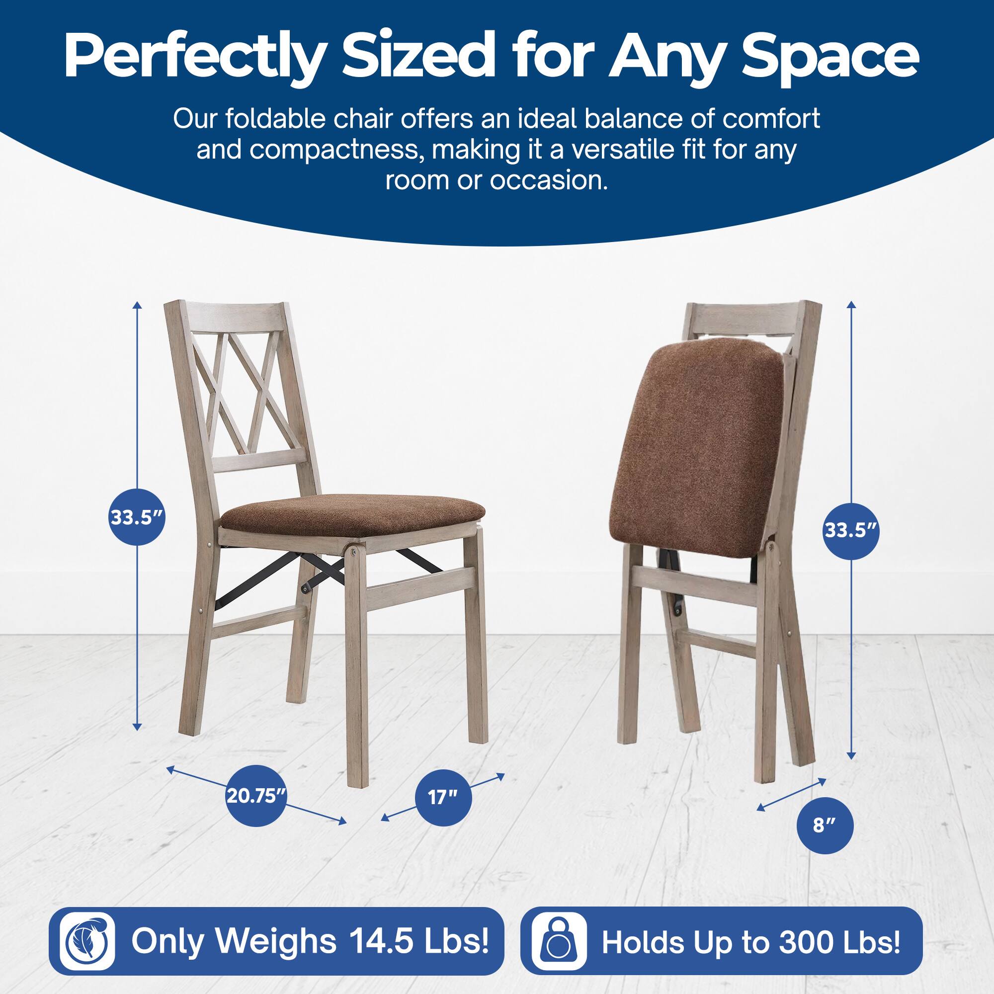 Perfectly Sized for Any Space  
Our foldable chair offers an ideal balance of comfort and compactness, making it a versatile fit for any room or occasion.  

33.5"  
20.75"  
17"  
8"  

Only Weighs 14.5 Lbs!  
Holds Up to 300 Lbs!