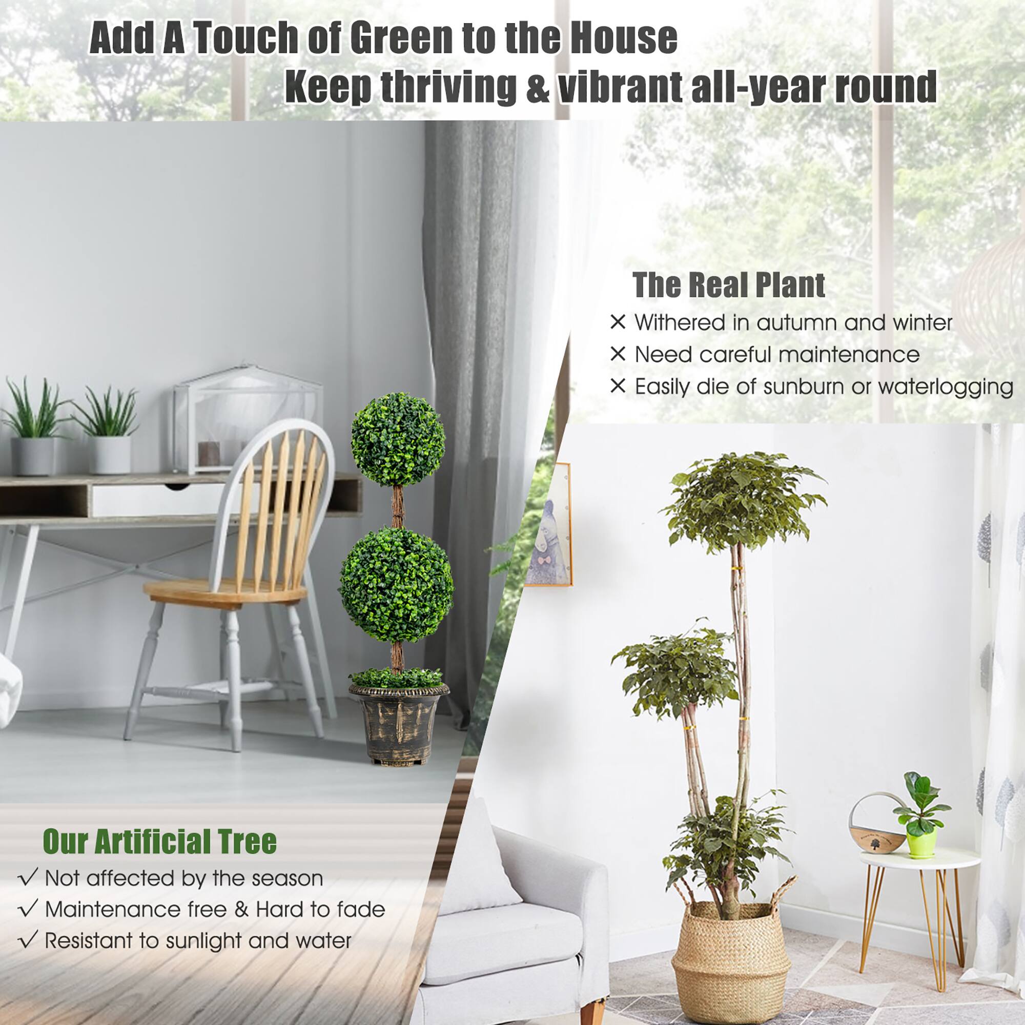 Add A Touch of Green to the House  
Keep thriving & vibrant all-year round  

The Real Plant  
- Withered in autumn and winter  
- Need careful maintenance  
- Easily die of sunburn or waterlogging  

Our Artificial Tree  
- Not affected by the season  
- Maintenance free & Hard to fade  
- Resistant to sunlight and water