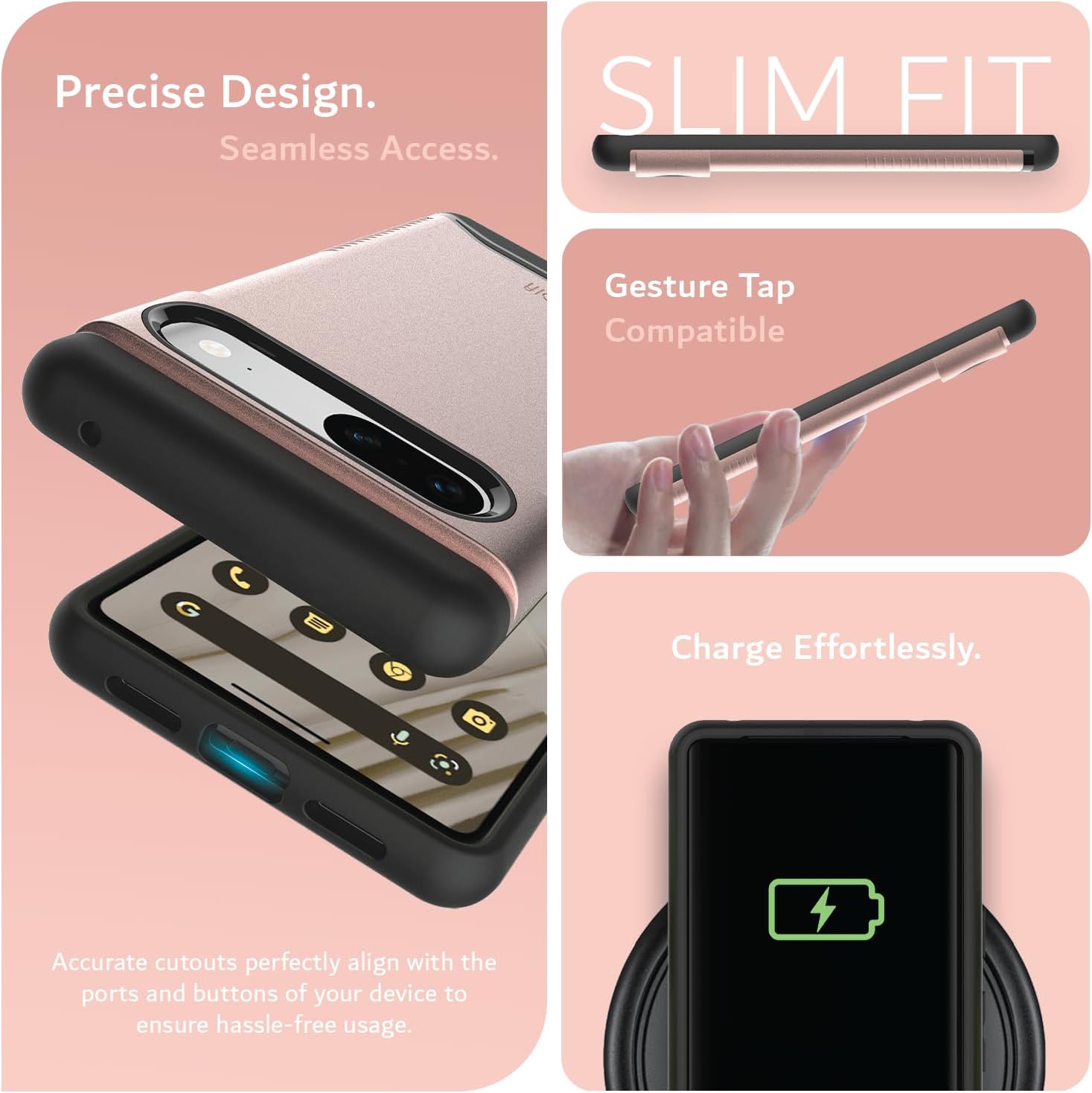 Precise Design.  
Seamless Access.  

SLIM FIT  

Gesture Tap Compatible  

Charge Effortlessly.  

Accurate cutouts perfectly align with the ports and buttons of your device to ensure hassle-free usage.