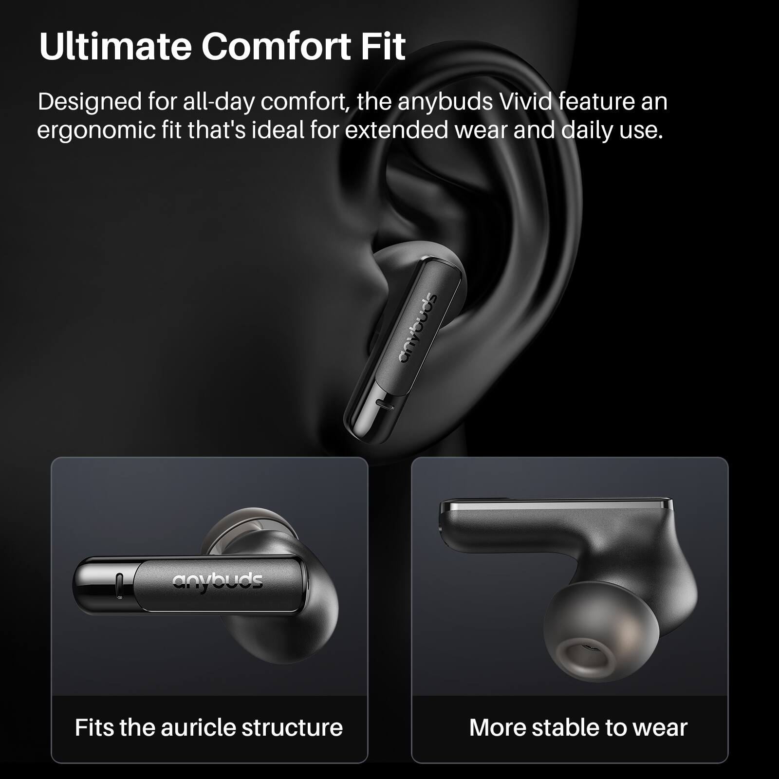Ultimate Comfort Fit

Designed for all-day comfort, the anybuds Vivid feature an ergonomic fit that's ideal for extended wear and daily use.

Fits the auricle structure

More stable to wear