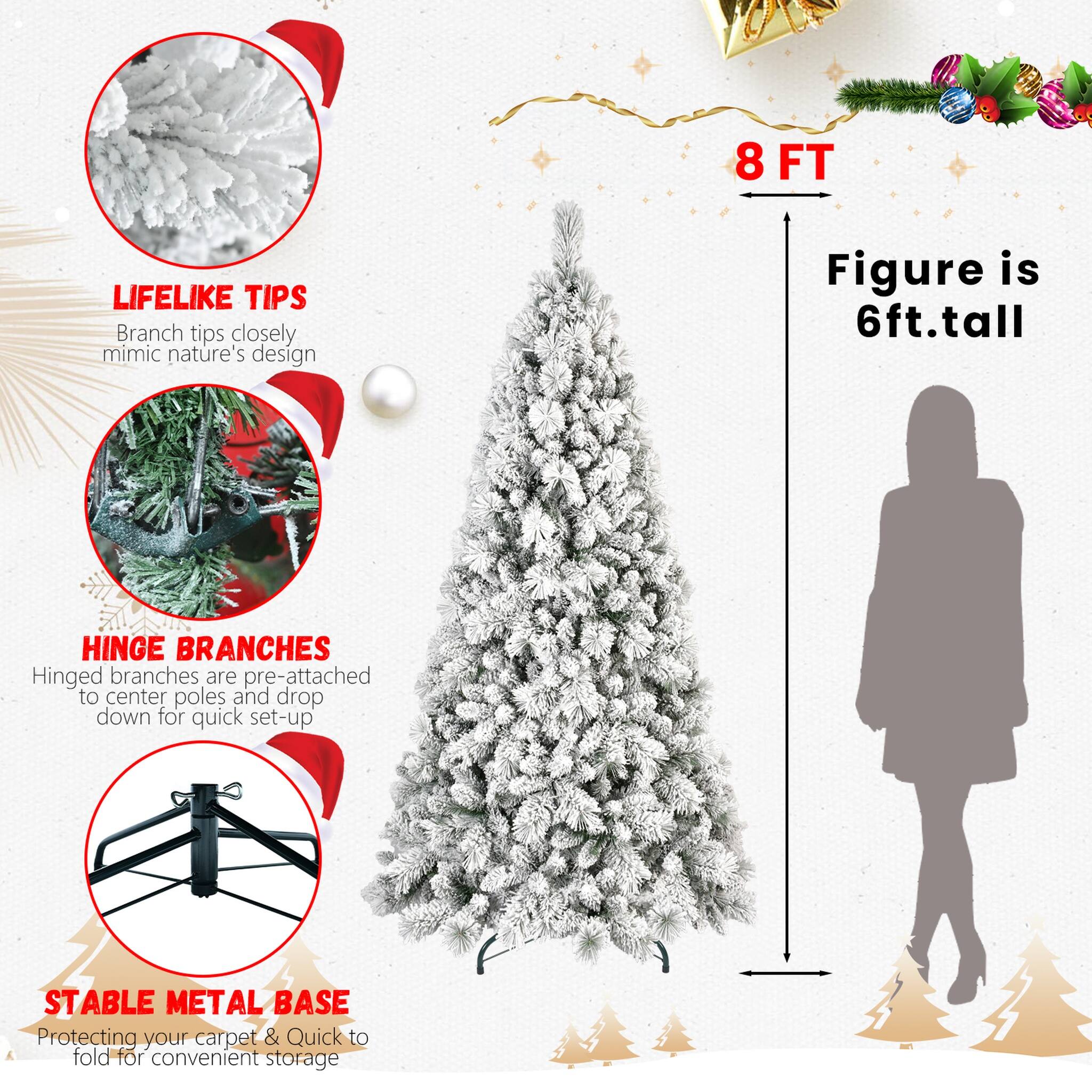 8 FT  
LIFELIKE TIPS  
Branch tips closely mimic nature's design  
Figure is 6ft. tall  
HINGE BRANCHES  
Hinged branches are pre-attached to center poles and drop down for quick set-up  
STABLE METAL BASE  
Protecting your carpet & Quick to fold for convenient storage