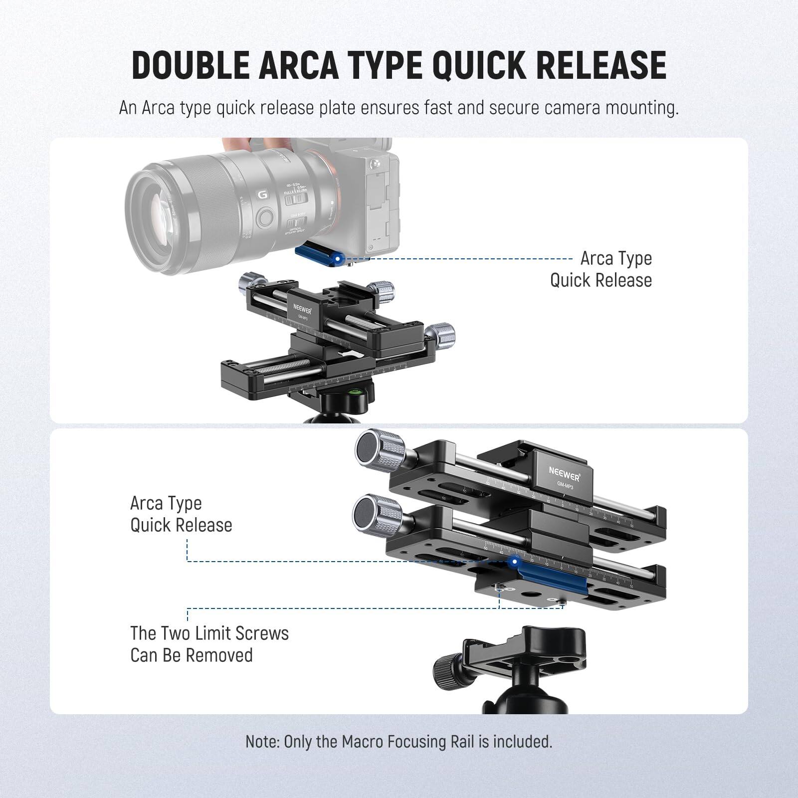 DOUBLE ARCA TYPE QUICK RELEASE

An Arca type quick release plate ensures fast and secure camera mounting.

Arca Type Quick Release

Arca Type Quick Release

The Two Limit Screws Can Be Removed

Note: Only the Macro Focusing Rail is included.