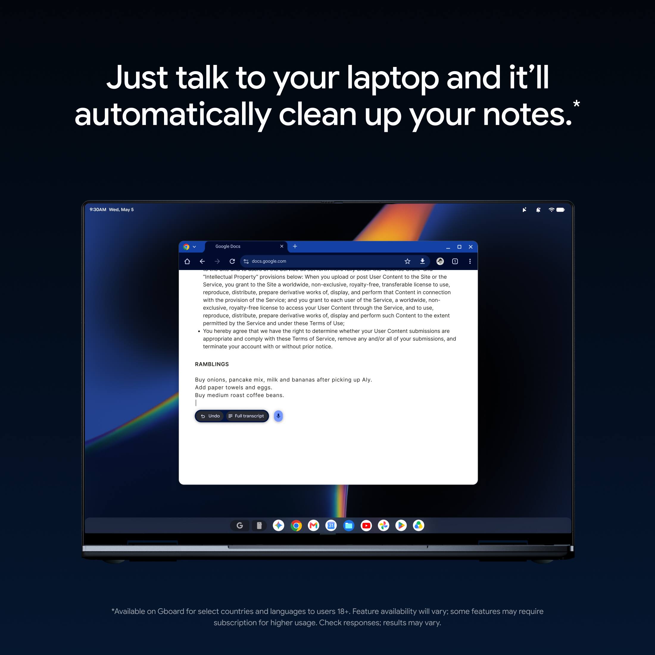 Just talk to your laptop and it'll automatically clean up your notes.*

9:30AM
docs.google.com

"Intellectual Property" provisions below: When you upload or post User Content to the Site or the Service, you grant to the Site a worldwide, non-exclusive, royalty-free, transferable license to use, reproduce, distribute, prepare derivative works of, display, and perform that Content in connection with the provision of the Service; and you grant to each user of the Service, worldwide, non-exclusive, royalty-free, transferable license to access your User Content through the Service, and to use, reproduce, distribute, prepare derivative works of, display and perform such Content to the extent permitted by the Service and under these Terms of Use; You hereby agree that we have the right to determine whether your User Content submissions are appropriate and comply with these Terms of Service, remove any and/or all of your submissions, and terminate your account with or without prior notice.

RAMBLINGS
Buy onions, pankake mix, milk and bananas after work or picking up Aly.
Add paper towels and edge beans.
Buy medium roast coffee beans.

*Available on Gboard for select countries and languages to use voice typing. Feature availability will vary; some features may require subscription