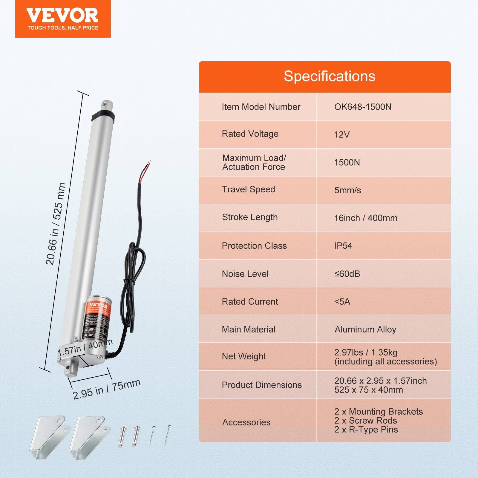 VEVOR TOUGH TOOLS. HALF PRICE

Specifications

Item Model Number: OK648-1500N

Rated Voltage: 12V

Maximum Load/Actuation Force: 1500N

Travel Speed: 5mm/s

Stroke Length: 16inch / 400mm

Protection Class: IP54

Noise Level: <60dB

Rated Current: <5A

Main Material: Aluminum Alloy

Net Weight: 2.97lbs / 1.35kg (including all accessories)

Product Dimensions: 20.66 x 2.95 x 1.57inch / 525 x 75 x 40mm

Accessories: 2 x Mounting Brackets, 2 x Screw Rods, 2 x R-Type Pins