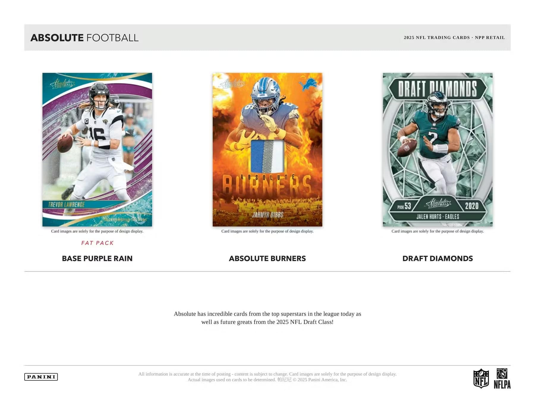 ABSOLUTE FOOTBALL

2025 NFL TRADING CARDS - NPP RETAIL

FAT PACK  
BASE PURPLE RAIN

ABSOLUTE BURNERS

DRAFT DIAMONDS

Absolute has incredible cards from the top superstars in the league today as well as future greats from the 2025 NFL Draft Class!

Card images are solely for the purpose of design display.

All information is accurate at the time of posting - content is subject to change. Card images are solely for the purpose of design display. Actual images used on cards to be determined. © 2025 Panini America, Inc.

NFL NFLPA