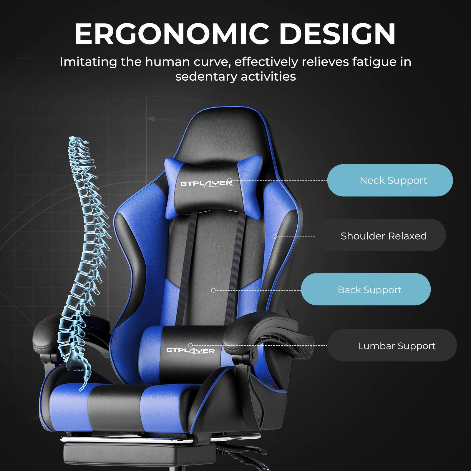 ERGONOMIC DESIGN  
Imitating the human curve, effectively relieves fatigue in sedentary activities  

- Neck Support  
- Shoulder Relaxed  
- Back Support  
- Lumbar Support  

GTPLAYER