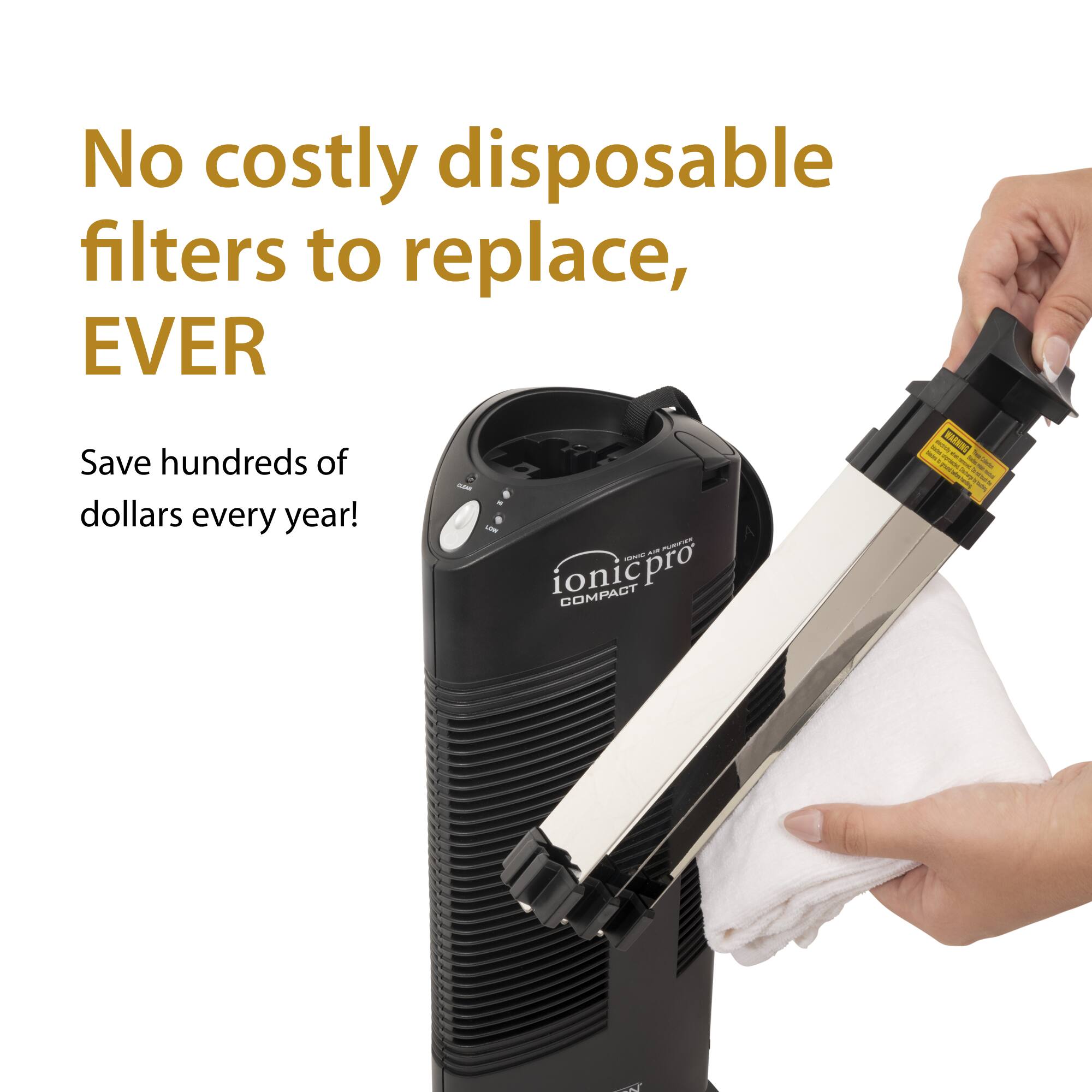 No costly disposable filters to replace, EVER  
Save hundreds of dollars every year!  
ionicpro COMPACT
