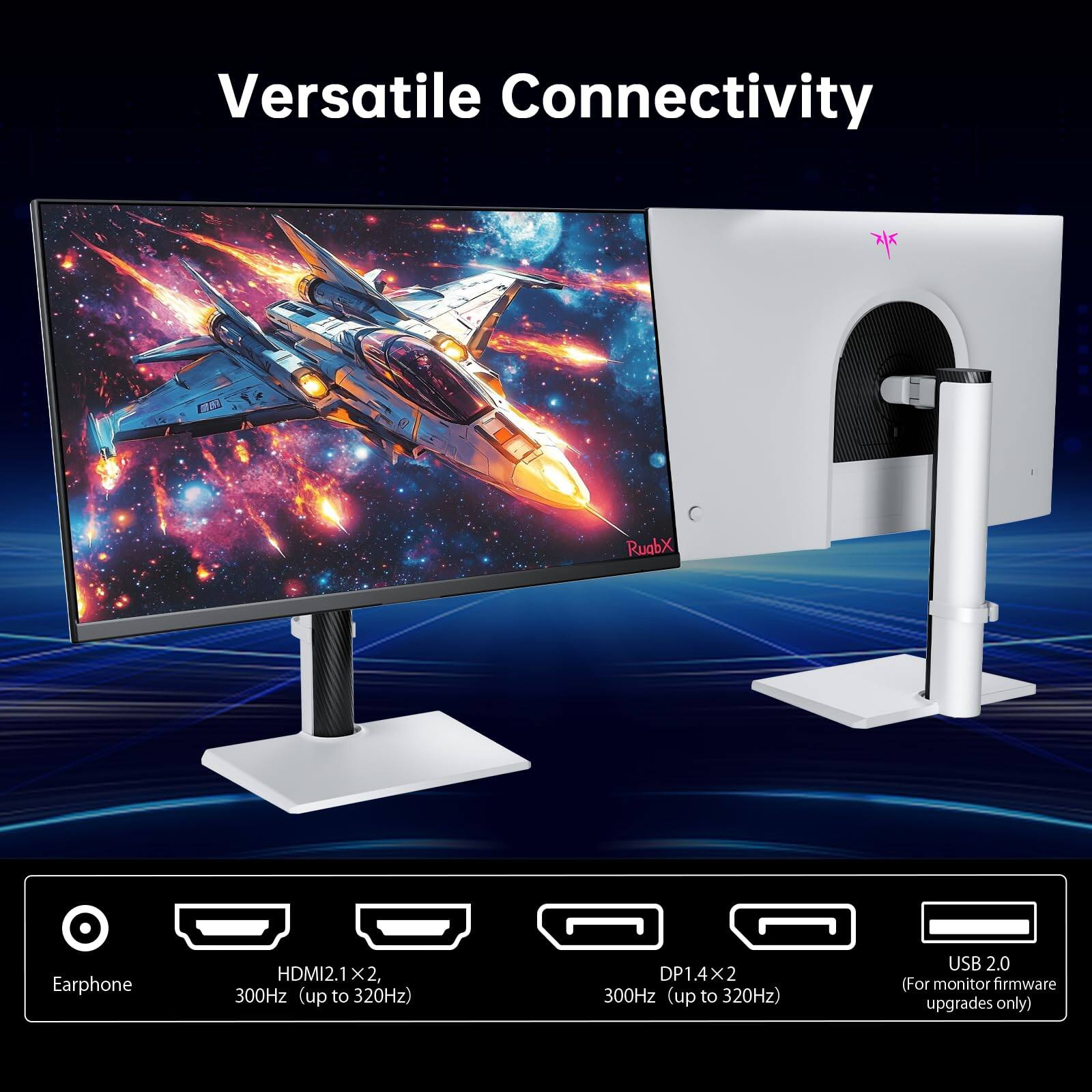 Versatile Connectivity

- Earphone
- HDMI 2.1 x2, 300Hz (up to 320Hz)
- DP 1.4 x2, 300Hz (up to 320Hz)
- USB 2.0 (For monitor firmware upgrades only)