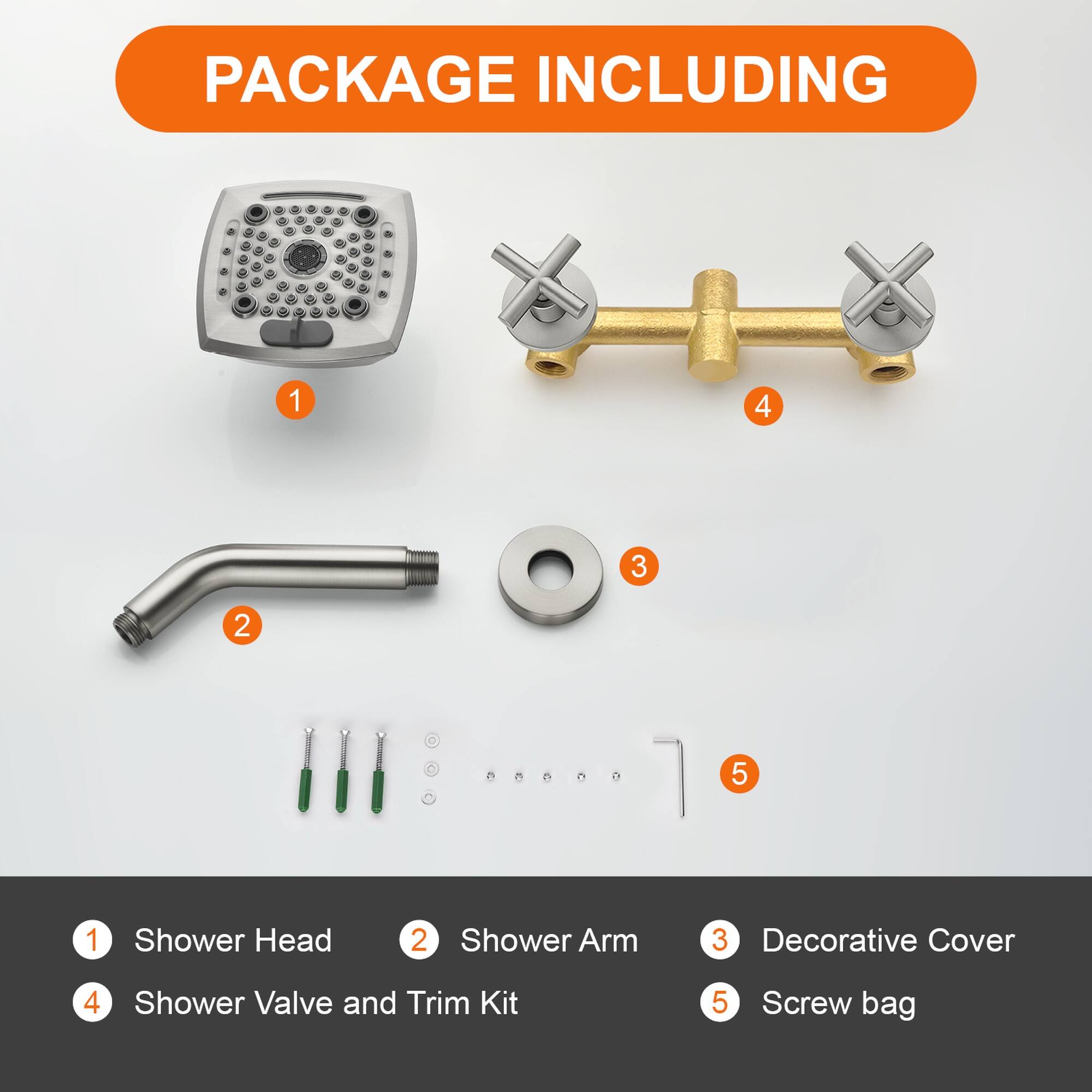 PACKAGE INCLUDING

1. Shower Head
2. Shower Arm
3. Decorative Cover
4. Shower Valve and Trim Kit
5. Screw bag