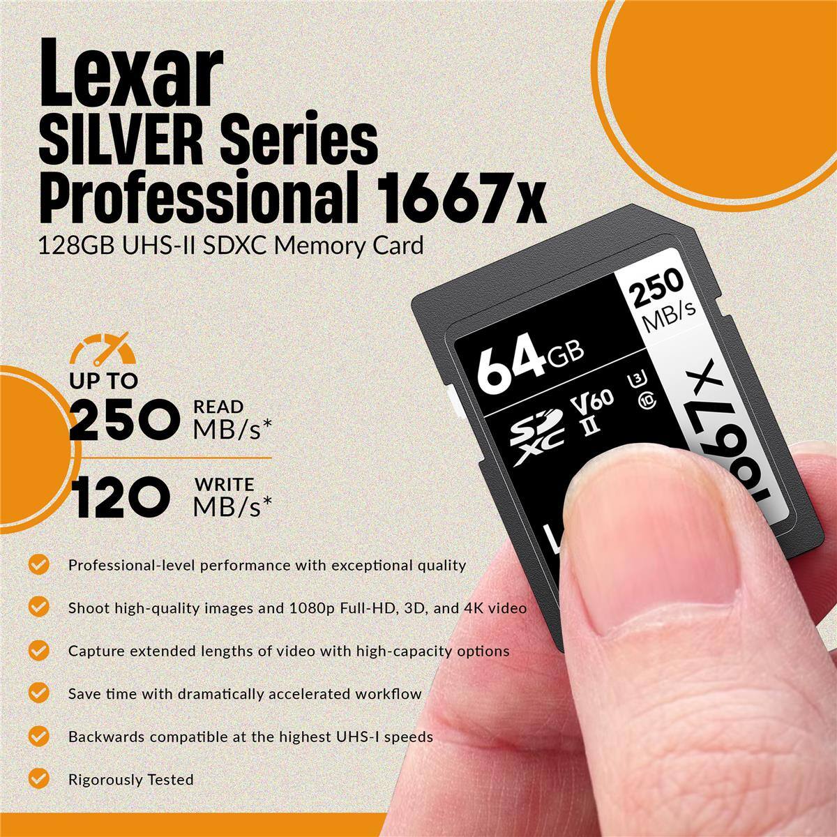 Lexar SILVER Series Professional 1667x 128GB UHS-II SDXC Memory Card 250 MB/s 64GB GB UP TO 3 X READ V60 10 250 MB/s* SP II 1067x XC WRITE 120 MB/s* Professional-level performance with exceptional quality Shoot high-quality images and 1080p Full-HD, 3D, and 4K video Capture extended lengths of video with high-capacity options Save time with dramatically accelerated workflow Backwards compatible at the highest UHS-I speeds Rigorously Tested
