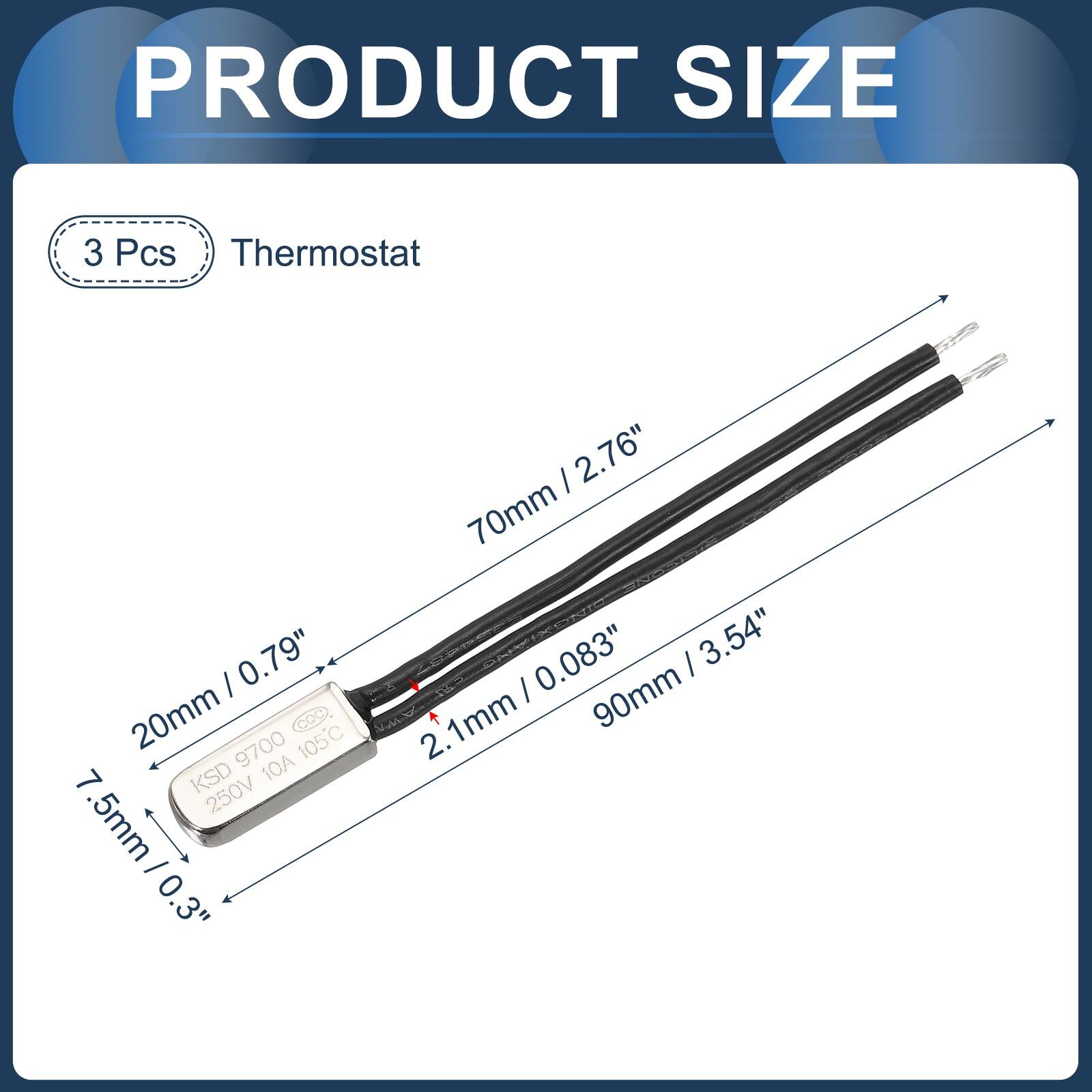 PRODUCT SIZE

3 Pcs Thermostat

0.79" / 20mm
9700 105C COC 7 KSD 10A 250V

.5mm / 0.3" / 7.5mm
2.76" / 70mm
0.083" / 2.1mm
3.54" / 90mm