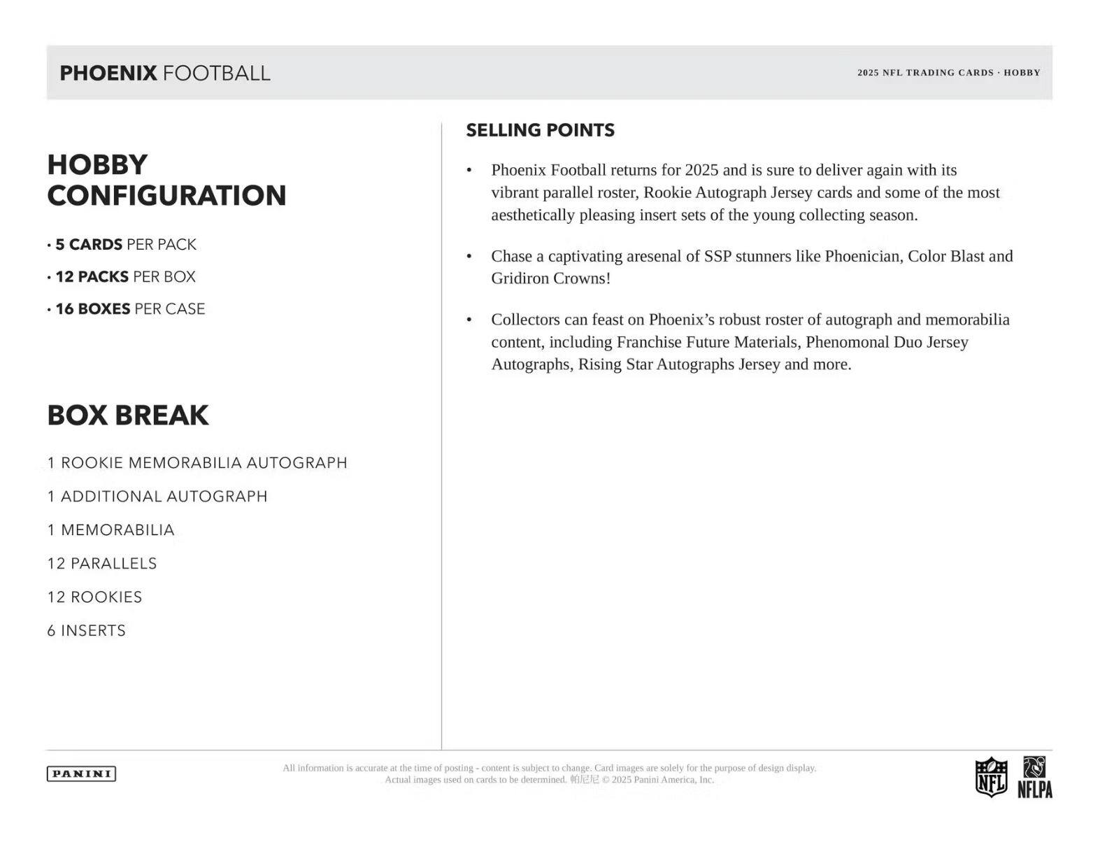 **PHOENIX FOOTBALL**

**Hobby Configuration**

- 5 cards per pack
- 12 packs per box
- 16 boxes per case

**Box Break**

- 1 Rookie Memorabilia Autograph
- 1 Additional Autograph
- 1 Memorabilia
- 12 Parallels
- 12 Rookies
- 6 Inserts

**Selling Points**

- Phoenix Football returns for 2025 and is sure to deliver again with its vibrant parallel roster, Rookie Autograph Jersey cards and some of the most aesthetically pleasing insert sets of the young collecting season.
- Chase a captivating arsenal of SSP stunners like Phoenician, Color Blast and Gridiron Crowns!
- Collectors can feast on Phoenix's robust roster of autograph and memorabilia content, including Franchise Future Materials, Phenomenal Duo Jersey Autographs, Rising Star Autographs Jersey and more.

**2025 NFL Trading Cards - Hobby**

All information is accurate at the time of posting - content is subject to change. Card images are solely for the purpose of design display. Actual images used on cards to be determined. © 2025 Panini America, Inc.

**Panini**

