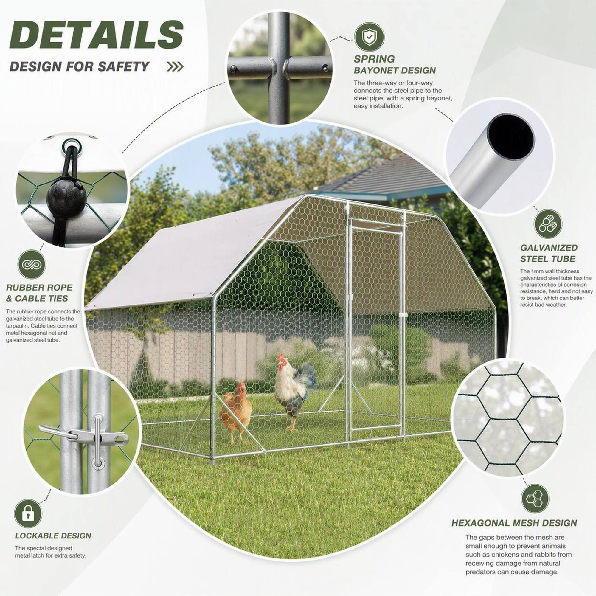 DETAILS  
DESIGN FOR SAFETY

SPRING BAYONET DESIGN  
The three-way or four-way connects the steel pipe to the steel pipe, with a spring bayonet, easy installation.

GALVANIZED STEEL TUBE  
The 1mm wall thickness galvanized steel tube has the characteristics of corrosion resistance, hard and not easy to break, which can better resist bad weather.

RUBBER ROPE & CABLE TIES  
The rubber rope connects the galvanized steel tube of the tarpaulin. Cable ties connect metal hexagonal net and galvanized steel tube.

LOCKABLE DESIGN  
The special designed metal latch for extra safety.

HEXAGONAL MESH DESIGN  
The gaps between the mesh are small enough to prevent animals such as chickens and rabbits from receiving damage from natural predators can cause damage.