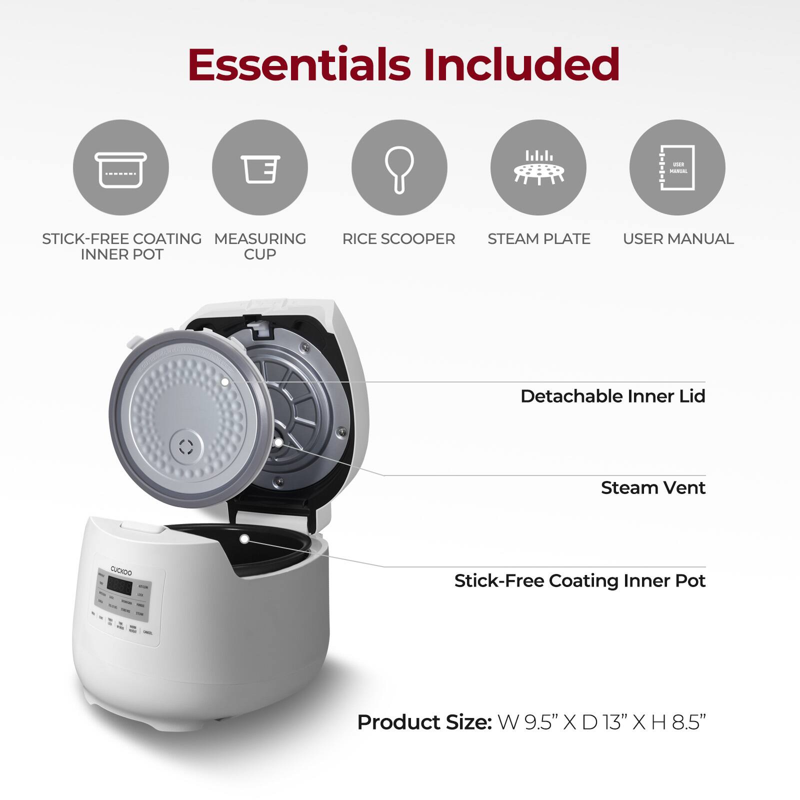 Essentials Included: PA Stick-Free Coating, Measuring Cup, Rice Scooper, Steam Plate, Inner Pot, User Manual, Detachable Inner Lid, Steam Vent. Product Size: W 9.5" x D 13" x H 8.5".