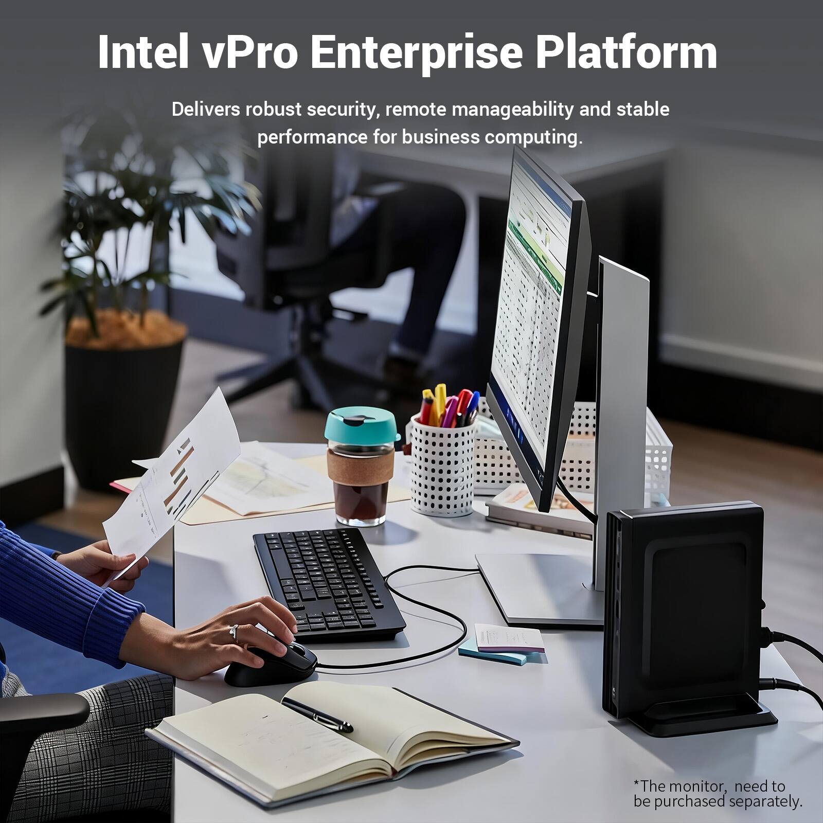 Intel vPro Enterprise Platform  
Delivers robust security, remote manageability and stable performance for business computing.  
*The monitor, need to be purchased separately.