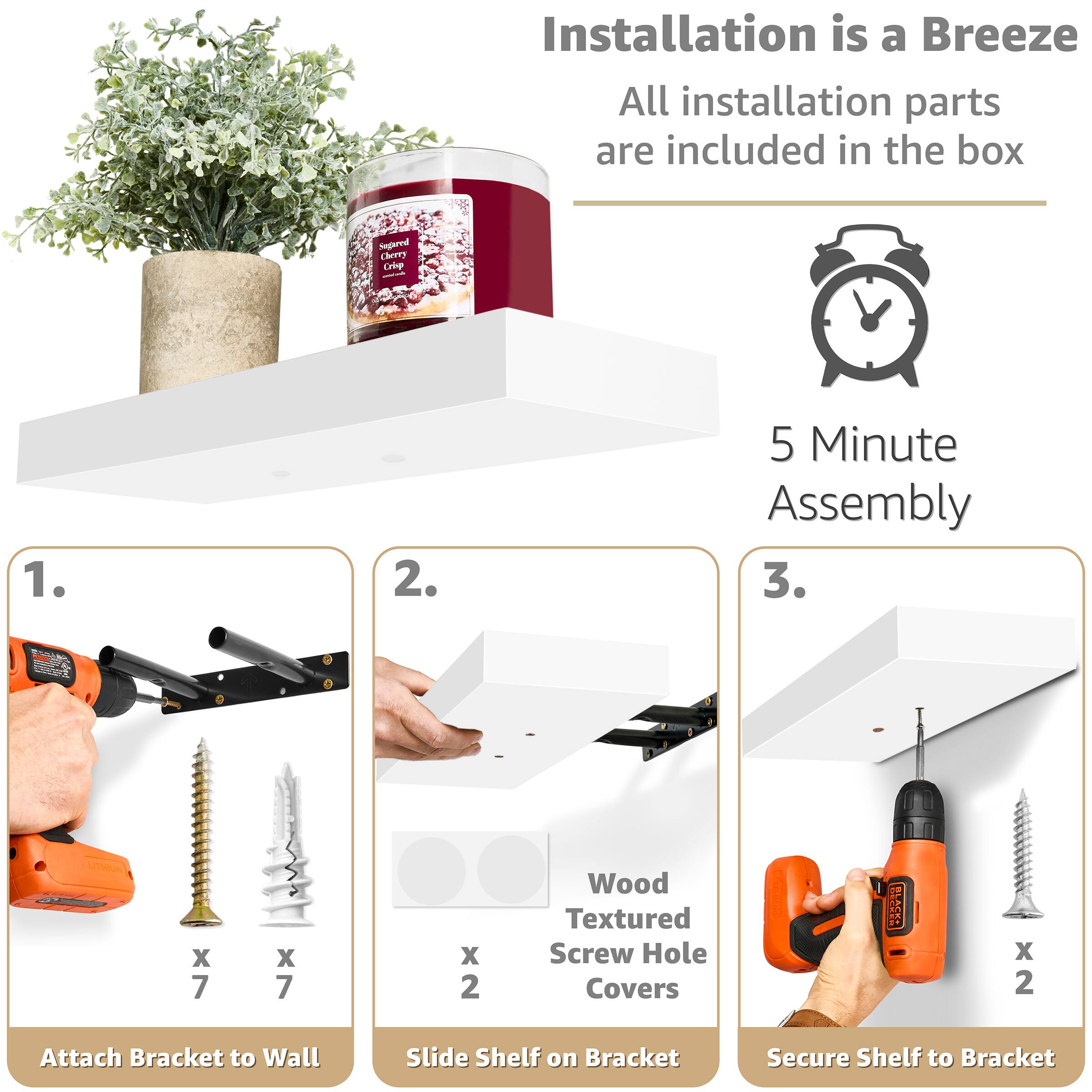 Installation is a Breeze  
All installation parts are included in the box  

5 Minute Assembly  

1. Attach Bracket to Wall  
   - Wood Textured Screw Hole Covers x 2  
   - RSA HTNUA x 7 x 7 x 2  
   - Wood Textured Screw Hole Covers x 2  

2. Slide Shelf on Bracket  

3. Secure Shelf to Bracket